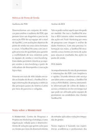 36




Métricas de Ponto de Venda

Auditoria de PDV                            Análise do ROI


Desenvolvemos um conjunto de métri-         Não se pode evoluir aquilo que não pode
cas para análise e auditoria de PDV, que    ser medido. Por isso a ToolBoxTM ana-
permite fazer um diagnóstico preciso da     lisa o ROI (retorno sobre investimento)
execução PDV de sua equipe até o nível      das ações em Trade Marketing por meio
de loja/SKU, com avaliações objetivas do    de pesquisas com shopper e análise de
ponto de venda nos seus vários formatos     dados históricos. Com esta preciosa in-
e canais. A ToolBoxTM conta com um rí-      formação nas mãos, a ToolBoxTM reco-
gido processo de qualidade para garantir    menda a seus clientes um menu de ações
a credibilidade de seus relatórios junto    para alavancar resultados das ações no
às equipes de vendas e merchandising.       ponto de venda.
Esses dados permitem classificar as equi-
pes vendas e merchandising a partir de      POS Mobile
indicadores de desempenho e execução
loja-a-loja.                                Acompanhamento da rota de promotores
                                            e informações do PDV com freqüência
Presente em mais de 400 cidades em to-      e rapidez. Visando oferecer este serviço
dos os Estados do Brasil, a ToolBoxTM in-   aos fabricantes e varejistas, a ToolBoxTM
tegra informações de pesquisa e métricas    criou o POS Mobile, sistema inteiramen-
dos principais países da América Latina     te informatizado de coleta de dados e
por meio de parceiros e coligadas.          acesso a relatórios on-line em tempo real
                                            que pode ser utilizado pelas equipes de
                                            promotores ou vendedores dos clientes
                                            ToolBoxTM.




Nota sobre a Markestrat

A Markestrat, Centro de Pesquisas e         de métodos aplicados e soluções integra-
Projetos em Marketing e Estratégia, é uma   das de gestão.
organização voltada para o desenvolvi-
mento de soluções que gerem valor para      Nosso negócio é baseado nas experi-
os clientes por meio do desenvolvimento     ências acadêmicas e profissionais dos
 