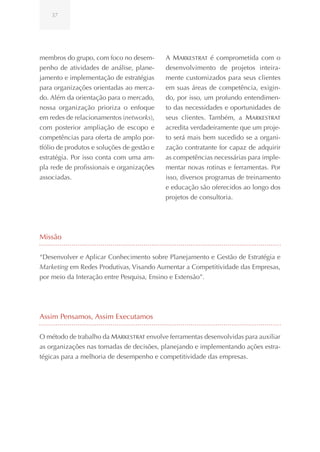 37




membros do grupo, com foco no desem-        A Markestrat é comprometida com o
penho de atividades de análise, plane-      desenvolvimento de projetos inteira-
jamento e implementação de estratégias      mente customizados para seus clientes
para organizações orientadas ao merca-      em suas áreas de competência, exigin-
do. Além da orientação para o mercado,      do, por isso, um profundo entendimen-
nossa organização prioriza o enfoque        to das necessidades e oportunidades de
em redes de relacionamentos (networks),     seus clientes. Também, a Markestrat
com posterior ampliação de escopo e         acredita verdadeiramente que um proje-
competências para oferta de amplo por-      to será mais bem sucedido se a organi-
tfólio de produtos e soluções de gestão e   zação contratante for capaz de adquirir
estratégia. Por isso conta com uma am-      as competências necessárias para imple-
pla rede de profissionais e organizações    mentar novas rotinas e ferramentas. Por
associadas.                                 isso, diversos programas de treinamento
                                            e educação são oferecidos ao longo dos
                                            projetos de consultoria.




Missão

“Desenvolver e Aplicar Conhecimento sobre Planejamento e Gestão de Estratégia e
Marketing em Redes Produtivas, Visando Aumentar a Competitividade das Empresas,
por meio da Interação entre Pesquisa, Ensino e Extensão”.




Assim Pensamos, Assim Executamos

O método de trabalho da Markestrat envolve ferramentas desenvolvidas para auxiliar
as organizações nas tomadas de decisões, planejando e implementando ações estra-
tégicas para a melhoria de desempenho e competitividade das empresas.
 