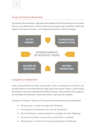 38




Escopo de Soluções Markestrat

As soluções desenvolvidas e aplicadas pela Markestrat são baseadas em suas compe-
tências, com alinhamento e desenvolvimento de projetos que aumentem o Valor dos
Negócios de Nossos Clientes, com integração dos pilares abaixo ilustrados.




                  GO TO                                ESTRATÉGIAS
                 MARKET                                COMPETITIVAS



                             DESENVOLVIMENTO
                            DE NEGÓCIOS E REDES



               GESTÃO DE                                  GESTÃO
               NEGÓCIOS                                 FINANCEIRA



Competências Markestrat

Assim, nossos diferencias estão relacionados à busca constante por excelência, de-
senvolvimento de relacionamento de longo prazo com nossos clientes, customização
de soluções com forte embasamento teórico e técnico, visão sistêmica dos negócios,
pró-atividade, flexibilidade e desenvolvimento e aplicação de métodos.


Exemplos de Projetos, Pesquisas e Treinamentos Desenvolvidos pela Markestrat

         •	 Planejamento e Gestão Estratégica de Marketing
         •	 Estruturação e planejamento de canais de distribuição
         •	 Desenvolvimento e implementação de estratégias de Trade Marketing
         •	 Revisão de Contratos com parceiros, fornecedores e varejistas
         •	 Planejamento e Gestão de Comunicação Integrada de Marketing
 