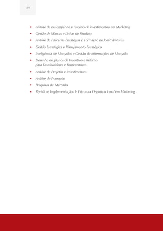39




     •	 Análise de desempenho e retorno de investimentos em Marketing
     •	 Gestão de Marcas e Linhas de Produto
     •	 Análise de Parcerias Estratégias e Formação de Joint Ventures
     •	 Gestão Estratégica e Planejamento Estratégico
     •	 Inteligência de Mercados e Gestão de Informações de Mercado
     •	 Desenho de planos de Incentivo e Retorno
        para Distribuidores e Fornecedores
     •	 Análise de Projetos e Investimentos
     •	 Análise de Franquias
     •	 Pesquisas de Mercado
     •	 Revisão e Implementação de Estrutura Organizacional em Marketing
 