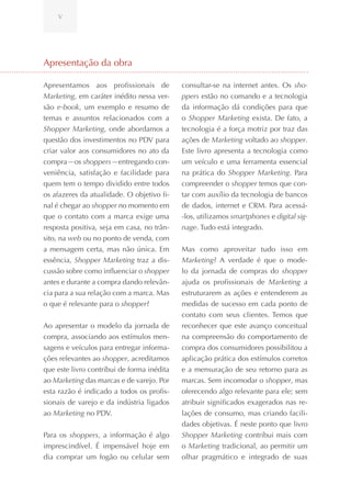V




Apresentação da obra

Apresentamos aos profissionais de           consultar-se na internet antes. Os sho-
Marketing, em caráter inédito nessa ver-    ppers estão no comando e a tecnologia
são e-book, um exemplo e resumo de          da informação dá condições para que
temas e assuntos relacionados com a         o Shopper Marketing exista. De fato, a
Shopper Marketing, onde abordamos a         tecnologia é a força motriz por traz das
questão dos investimentos no PDV para       ações de Marketing voltado ao shopper.
criar valor aos consumidores no ato da      Este livro apresenta a tecnologia como
compra—os shoppers—entregando con-          um veículo e uma ferramenta essencial
veniência, satisfação e facilidade para     na prática do Shopper Marketing. Para
quem tem o tempo dividido entre todos       compreender o shopper temos que con-
os afazeres da atualidade. O objetivo fi-   tar com auxílio da tecnologia de bancos
nal é chegar ao shopper no momento em       de dados, internet e CRM. Para acessá-
que o contato com a marca exige uma         -los, utilizamos smartphones e digital sig-
resposta positiva, seja em casa, no trân-   nage. Tudo está integrado.
sito, na web ou no ponto de venda, com
a mensagem certa, mas não única. Em         Mas como aproveitar tudo isso em
essência, Shopper Marketing traz a dis-     Marketing? A verdade é que o mode-
cussão sobre como influenciar o shopper     lo da jornada de compras do shopper
antes e durante a compra dando relevân-     ajuda os profissionais de Marketing a
cia para a sua relação com a marca. Mas     estruturarem as ações e entenderem as
o que é relevante para o shopper?           medidas de sucesso em cada ponto de
                                            contato com seus clientes. Temos que
Ao apresentar o modelo da jornada de        reconhecer que este avanço conceitual
compra, associando aos estímulos men-       na compreensão do comportamento de
sagens e veículos para entregar informa-    compra dos consumidores possibilitou a
ções relevantes ao shopper, acreditamos     aplicação prática dos estímulos corretos
que este livro contribui de forma inédita   e a mensuração de seu retorno para as
ao Marketing das marcas e de varejo. Por    marcas. Sem incomodar o shopper, mas
esta razão é indicado a todos os profis-    oferecendo algo relevante para ele; sem
sionais de varejo e da indústria ligados    atribuir significados exagerados nas re-
ao Marketing no PDV.                        lações de consumo, mas criando facili-
                                            dades objetivas. É neste ponto que livro
Para os shoppers, a informação é algo       Shopper Marketing contribui mais com
imprescindível. É impensável hoje em        o Marketing tradicional, ao permitir um
dia comprar um fogão ou celular sem         olhar pragmático e integrado de suas
 