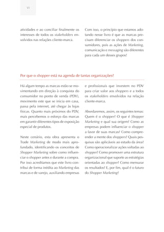VI




atividades e ao conciliar finalmente os     Com isso, o princípio que estamos ado-
interesses de todos os stakeholders en-     tando nesse livro é que as marcas pre-
volvidos nas relações cliente-marca.        cisam diferenciar os shoppers dos con-
                                            sumidores, pois as ações de Marketing,
                                            comunicação e messaging são diferentes
                                            para cada um desses grupos!




Por que o shopper está na agenda de tantas organizações?

Há algum tempo as marcas estão se mo-       e profissionais que investem no PDV
vimentando em direção à conquista do        para criar valor aos shoppers e a todos
consumidor no ponto de venda (PDV),         os stakeholders envolvidos na relação
movimento este que se inicia em casa,       cliente-marca.
passa pela internet, até chegar às lojas
físicas. Quanto mais próximos do PDV,       Abordaremos, assim, os seguintes temas:
mais percebemos o esforço das marcas        Quem é o shopper? O que é Shopper
em garantir diferentes tipos de exposição   Marketing e qual sua origem? Como as
especial de produtos.                       empresas podem influenciar o shopper
                                            a favor de suas marcas? Como compre-
Neste cenário, esta obra apresenta o        ender a mente dos shoppers? Quais pes-
Trade Marketing de modo mais apro-          quisas são aplicáveis ao estudo da área?
fundado, identificando os conceitos de      Como operacionalizar ações voltadas ao
Shopper Marketing sobre como influen-       shopper? Como promover uma estrutura
ciar o shopper antes e durante a compra.    organizacional que suporte as estratégias
Por isso acreditamos que este livro con-    orientadas ao shopper? Como mensurar
tribui de forma inédita ao Marketing das    os resultados? E, por fim, qual é o futuro
marcas e de varejo, auxiliando empresas     do Shopper Marketing?
 