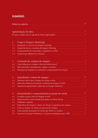 VII




SUMÁRIO

Sobre os autores _____________________________________________________________________ III


Apresentação da obra _______________________________________________________________ V
Por que o shopper está na agenda de tantas organizações? ___________________________________ VI



1.       O que é Shopper Marketing? ________________________________________________ 1
1.1.     Introdução ao conceito de Shopper Marketing _________________________________________1
1.2.     Origem do termo e conceitos de Shopper Marketing____________________________________2
1.3.     Comportamento do consumidor e experiência no PDV _________________________________4
1.4.     Variáveis que influenciam o shopper __________________________________________________5



2.       A jornada de compras do shopper __________________________________________ 6
2.1.     Como influenciar o shopper a favor de minha marca? __________________________________6
2.2.     Path to purchase: planejamento, compra e consumo ____________________________________6
2.3.     Hierarquia de respostas aos estímulos e comportamento do shopper _____________________9



3.       Entendendo a mente do shopper ___________________________________________                10

3.1.     Diferença entre o que o shopper diz, pensa e sente____________________________________ 10
3.2.     Fatores de influência da atenção e avaliação do shopper no PDV _______________________ 12
3.3.     Aspectos de segmentação e aplicação ao Shopper Marketing ___________________________ 13



4.       Desvendando o comportamento no ponto de venda ____________________                       14

4.1.     A compra começa antes da chegada ao PDV _________________________________________ 14
4.2.     Muitas escolhas e pouco tempo para gastar no interior da loja __________________________ 14
4.3.     Fidelidade e impulso _______________________________________________________________ 15
4.4.     Expectativas do shopper e valores em relação à experiência de compras_________________ 15
4.5.     Como os shoppers se sentem no processo de compras _________________________________ 16
4.6.     Como planejar promoções de vendas que afetam os shoppers __________________________ 17
4.7.     Impactos do Shopper Marketing na criação de embalagens para o PDV _________________ 17
 