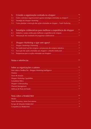 VIII




5.       Criando a organização centrada no shopper _____________________________                   19

5.1.     Como a estrutura organizacional suporta estratégias orientadas ao shopper? _____________ 19
5.2.     Estratégia de Shopper Marketing _____________________________________________________ 20
5.3.     Como planejar a execução das ações orientadas ao shopper – Trade Marketing __________ 21



6.       Estratégias colaborativas para melhorar a experiência do shopper                   ____   23

6.1.     Indústria e varejo unidos para melhorar a experiência de compras ______________________ 24
6.2.     Mensuração dos resultados de programas colaborativos ________________________________ 25



7.       Shopper Marketing: o que vem agora? ____________________________________                  26

7.1.     Shopper Marketing é Marketing _____________________________________________________ 26
7.2.     Do tradicional funil de compras a um processo de compras interativo ___________________ 26
7.3.     Execução das ações orientadas aos shoppers: o desafio multicanal ______________________ 27
7.4.     Perspectivas para as ações orientadas aos shoppers ____________________________________ 28



Notas e referências _________________________________________________________________              29




Sobre as organizações e autores __________________________________________________                 32

Nota sobre a ToolBoxTM – Shopper Marketing Intelligence ___________________________________ 32
História _________________________________________________________________________________ 32
Áreas de atuação _________________________________________________________________________ 33
Shopper Marketing Capabilities ____________________________________________________________ 33
Consultoria Tática ________________________________________________________________________ 34
Shopper Understanding ___________________________________________________________________ 35
Channel Management ____________________________________________________________________ 35
Métricas de Ponto de Venda _______________________________________________________________ 36



Nota sobre a Markestrat            _________________________________________________________       36

Missão __________________________________________________________________________________ 37
Assim Pensamos, Assim Executamos________________________________________________________ 37
Escopo de Soluções Markestrat ___________________________________________________________ 38
Competências Markestrat ________________________________________________________________ 38
 