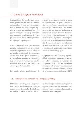 1




1. O que é Shopper Marketing?

Consumidores são aqueles que conso-         Marketing não devem chamar a todos
mem: quem come, bebe ou usa determi-        de consumidores, já que a comunica-
nado produto. A partir do momento em        ção com o shopper requer ferramentas
que as pessoas decidem comprar algo,        distintas da comunicação com o con-
elas se tornam “compradores” ou “sho-       sumidor. O que leva um ser humano a
ppers”, em inglês. Mas por que não cha-     comprar um produto depende do produ-
mar o shopper simplesmente de “com-         to—é óbvio—mas também de aspectos
prador”, como indica a tradução literal     relacionados à experiência de compras.
do inglês para o português?                 O Shopper Marketing desenvolve-se, en-
                                            tão, da experiência que o indivíduo tem
A tradução de shopper para compra-          ao pesquisar, encontrar o produto, ir até
dor cria confusão com um conceito já        a loja, interagir no ambiente de compras,
utilizado amplamente para se referir ao     decidir e, finalmente, pagar.
comprador profissional das empresas.
Assim, para evitar qualquer confusão,       Os profissionais de Marketing e publi-
é chamado de shopper o consumidor           cidade necessitam compreender, então,
que, circunstancialmente, virou sua cha-    as melhores formas de comunicação ao
ve mental para o “modo de compra” ou        longo dos canais, a fim de estabelecer
shopping mode (em inglês).                  mensagens relevantes em todos os pontos
                                            de contato da marca e aumentar a chance
Por   conta   disto,   profissionais   de   de os produtos serem escolhidos no PDV.



1.1. Introdução ao conceito de Shopper Marketing

O Shopper Marketing pode ser apresen-       quando os supermercados começaram a
tado como a próxima onda na evolução        capturar os dados dos scanners do che-
dos conceitos de métodos de Marketing       ckout, o varejo vem sofrendo evoluções,
de varejo 1. Desde a década de 70,          conforme indica a Figura 1.
 