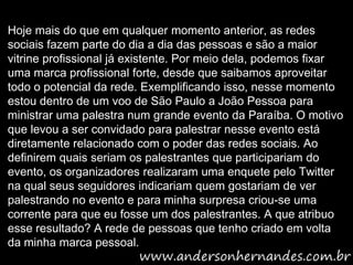 Hoje mais do que em qualquer momento anterior, as redes
sociais fazem parte do dia a dia das pessoas e são a maior
vitrine profissional já existente. Por meio dela, podemos fixar
uma marca profissional forte, desde que saibamos aproveitar
todo o potencial da rede. Exemplificando isso, nesse momento
estou dentro de um voo de São Paulo a João Pessoa para
ministrar uma palestra num grande evento da Paraíba. O motivo
que levou a ser convidado para palestrar nesse evento está
diretamente relacionado com o poder das redes sociais. Ao
definirem quais seriam os palestrantes que participariam do
evento, os organizadores realizaram uma enquete pelo Twitter
na qual seus seguidores indicariam quem gostariam de ver
palestrando no evento e para minha surpresa criou-se uma
corrente para que eu fosse um dos palestrantes. A que atribuo
esse resultado? A rede de pessoas que tenho criado em volta
da minha marca pessoal.
 