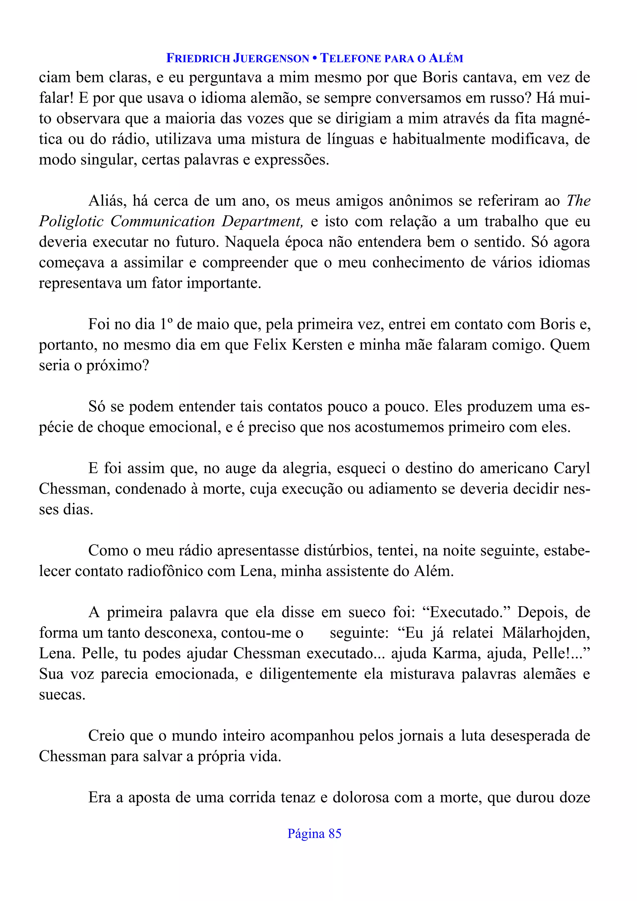 FRIEDRICH JUERGENSON • TELEFONE PARA O ALÉM
Página 85
ciam bem claras, e eu perguntava a mim mesmo por que Boris cantava, em vez de
falar! E por que usava o idioma alemão, se sempre conversamos em russo? Há mui-
to observara que a maioria das vozes que se dirigiam a mim através da fita magné-
tica ou do rádio, utilizava uma mistura de línguas e habitualmente modificava, de
modo singular, certas palavras e expressões.
Aliás, há cerca de um ano, os meus amigos anônimos se referiram ao The
Poliglotic Communication Department, e isto com relação a um trabalho que eu
deveria executar no futuro. Naquela época não entendera bem o sentido. Só agora
começava a assimilar e compreender que o meu conhecimento de vários idiomas
representava um fator importante.
Foi no dia 1º de maio que, pela primeira vez, entrei em contato com Boris e,
portanto, no mesmo dia em que Felix Kersten e minha mãe falaram comigo. Quem
seria o próximo?
Só se podem entender tais contatos pouco a pouco. Eles produzem uma es-
pécie de choque emocional, e é preciso que nos acostumemos primeiro com eles.
E foi assim que, no auge da alegria, esqueci o destino do americano Caryl
Chessman, condenado à morte, cuja execução ou adiamento se deveria decidir nes-
ses dias.
Como o meu rádio apresentasse distúrbios, tentei, na noite seguinte, estabe-
lecer contato radiofônico com Lena, minha assistente do Além.
A primeira palavra que ela disse em sueco foi: “Executado.” Depois, de
forma um tanto desconexa, contou-me o seguinte: “Eu já relatei Mälarhojden,
Lena. Pelle, tu podes ajudar Chessman executado... ajuda Karma, ajuda, Pelle!...”
Sua voz parecia emocionada, e diligentemente ela misturava palavras alemães e
suecas.
Creio que o mundo inteiro acompanhou pelos jornais a luta desesperada de
Chessman para salvar a própria vida.
Era a aposta de uma corrida tenaz e dolorosa com a morte, que durou doze
 