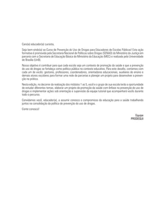 Caro(a) educador(a) cursista,
Seja bem-vindo(a) ao Curso de Prevenção do Uso de Drogas para Educadores de Escolas Públicas! Esta ação
formativa é promovida pela Secretaria Nacional de Políticas sobre Drogas (SENAD) do Ministério da Justiça em
parceria com a Secretaria de Educação Básica do Ministério da Educação (MEC) e realizada pela Universidade
de Brasília (UnB).
Nosso objetivo é contribuir para que cada escola seja um contexto de promoção da saúde e que a prevenção
do uso de drogas se fortaleça como política pública no contexto educativo. Para este desafio, contamos com
cada um de vocês: gestores, professores, coordenadores, orientadores educacionais, auxiliares de ensino e
demais atores escolares para formar uma rede de parcerias e planejar um projeto para desenvolver a preven-
ção na prática.
Nesta edição, no decorrer da realização dos módulos 1 ao 5, você e o grupo de sua escola terão a oportunidade
de estudar diferentes temas, elaborar um projeto de promoção da saúde com ênfase na prevenção do uso de
drogas e implementar ações sob orientação e supervisão da equipe tutorial que acompanhará vocês durante
todo o percurso.
Convidamos você, educador(a), a assumir conosco o compromisso da educação para a saúde trabalhando
juntos na consolidação da política de prevenção do uso de drogas.
Conte conosco!

                                                                                                    Equipe
                                                                                                 PRODEQUI
 