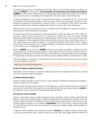 102   Módulo 2 Conceitos e abordagens sobre drogas e prevenção


      Por exemplo, de acordo com o II Levantamento Domiciliar sobre o Uso de Drogas Psicotrópicas no Brasil, rea-
      lizado pela SENAD em parceria com o Centro Brasileiro de Informações sobre Drogas Psicotrópicas
      (CEBRID), nas 108 maiores cidades do país, 0,7% da população adulta relataram já ter feito uso de crack pelo
      menos uma vez na vida, o que significa um contingente de mais de trezentos e oitenta mil pessoas.
      A maior porcentagem de uso de crack foi encontrada entre homens, na faixa etária de 25 a 34 anos, que
      corresponde a 3,2% da população adulta ou cerca de cento e noventa e três mil pessoas. Além disso, a com-
      paração dos resultados do I Levantamento, realizado em 2001, e o II, realizado em 2005, mostrou que houve
      aumento estatisticamente significativo daqueles que relataram o uso de crack no mês da pesquisa.
      Embora usuários de crack se encontrem em todas as regiões do País, as regiões Sul e Sudeste concentram a
      maior parte dos usuários identificados na pesquisa.
      Os estudos que enfocaram estudantes do ensino fundamental e médio, conduzidos entre 1987 e 2004, em
      São Paulo, e depois no Brasil, encontraram um crescimento do consumo de cocaína nas cidades da região
      Nordeste (Salvador, Recife e Fortaleza), além de Belo Horizonte e Rio de Janeiro. Vários estudos foram feitos
      com estudantes em várias cidades do Brasil encontrando taxas de uso de cocaína, pelo menos uma vez na
      vida, sempre menores que 3,6%. No entanto, no I Levantamento Nacional sobre o Uso de Álcool, Tabaco e
      outras Drogas entre universitários das 27 Capitais Brasileiras, se somados os percentuais de uso na vida de
      cocaína, merla e crack, a prevalência é de 9,7%.
      Quando a SENAD, em parceria com o CEBRID, estudou o uso de drogas por meninos e meninas que vivem
      em situação de rua, encontrou taxas bem maiores: o estudo apontou o uso de cocaína em 45% de crianças e
      adolescentes no Rio de Janeiro, 31% em São Paulo, e 20% em Recife. O uso frequente de crack foi mencionado
      em quase todos os Estados, sendo maior em São Paulo, Recife, Curitiba e Vitória, com variação de 15 a 26%.
      Toda essa realidade nos impulsiona a compreender mais e mais as razões de crescimento do uso dessa droga
      e sua ação maléfica no organismo.
        Então, como o crack atua no organismo?

      A ação da droga no organismo humano
      Neste tópico, você vai analisar as causas das mudanças que ocorrem no organismo humano com o consumo
      do crack e os possíveis tipos de tratamento.

      a) Sistema Nervoso Central
      Quando a cocaína é fumada em forma de crack, o vapor aspirado é rapidamente absorvido pelos pulmões e
      alcança o cérebro em 6 a 8 segundos.
      Quando a droga é injetada nas veias demora de 16 a 20 segundos e, quando cheirada, demora de 3 a 5 minutos
      para atingir o mesmo efeito. Fumar crack é a via mais rápida de fazer com que a droga chegue ao cérebro e,
      provavelmente, essa é a razão para a rápida progressão da dependência.

      b) A ação do crack no cérebro
      Quando o crack atinge o cérebro, produz sensação de prazer e satisfação. A área do cérebro estimulada pela
      droga é a mesma que é ativada quando os instintos de sobrevivência e reprodução são satisfeitos, como, por
      exemplo, quando a pessoa tem satisfação sexual ou quando bebe água para saciar a sede. Esta é uma das
      principais regiões envolvidas com os quadros de dependência. Com o uso de crack, a região cerebral pode
      ser estimulada enormemente, pois causa sensações de prazer que excedem àquelas experimentadas em
      situações normais.
      A região do cérebro também inclui importantes centros de memória, que ajudam a lembrar o que foi feito
      e o que levou ao estado de prazer. Quando a pessoa faz uso de crack, essas regiões registram memória de
 