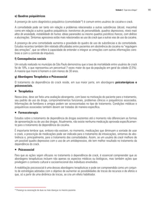 Unidade 5 O que são as drogas?   105

e) Quadros psiquiátricos
A presença de outro diagnóstico psiquiátrico (comorbidade10) é comum entre usuários de cocaína e crack.
A comorbidade pode ser tanto em relação a problemas relacionados a outras substâncias (álcool, maconha)
como em relação a outros quadros psiquiátricos: transtornos de personalidade, quadros depressivos, níveis mais
altos de ansiedade, instabilidade do humor, ideias paranoides ou mesmo quadros psicóticos francos, com delírios
e alucinações. Sintomas agressivos estão mais relacionados ao uso de crack que a outras vias de uso da cocaína.
A presença de uma comorbidade aumenta a gravidade do quadro de uso de substâncias e da comorbidade.
Estudos recentes também têm relatado dificuldades entre pacientes em abstinência de cocaína na “regulagem
das emoções”, que se refere à capacidade de entender e integrar as emoções com outras informações cere-
brais e com o controle de impulsos.
f) Consequências sociais
Um estudo realizado no município de São Paulo demonstrou que a taxa de mortalidade entre usuários de crack
foi de 18%, o que representou um percentual 7 vezes maior do que da população em geral da cidade (2,5%).
A maioria que morre é homem e com menos de 30 anos.
g) Abordagens Terapêutica e Psicossocial
O tratamento da dependência do crack reside, em sua maior parte, em abordagens psicoterápicas e
psicossociais.
ƒ Terapêutica
Nessa área, deve ser feita uma avaliação abrangente, com base na motivação do paciente para o tratamento,
seu padrão de uso da droga, comprometimentos funcionais, problemas clínicos e psiquiátricos associados.
Informações de familiares e amigos podem ser acrescentadas no tipo de tratamento. Condições médicas e
psiquiátricas associadas também devem ser tratadas de maneira específica.
ƒ Farmacoterapia
Estudos sobre o tratamento de dependência de drogas existentes até o momento não diferenciam as formas
de apresentação ou de uso das drogas. Atualmente, não existe nenhuma medicação aprovada especificamen-
te para o tratamento da dependência da cocaína.
É importante lembrar que, embora não existam, no momento, medicações que diminuam a vontade de usar
o crack, a prescrição de medicações pode ser indicada para o tratamento de intoxicações, sintomas da abs-
tinência e, principalmente, para o tratamento das comorbidades. Assim, se um usuário de crack melhora de
um possível quadro depressivo com o uso de um antidepressivo, ele tem melhor resultado no tratamento da
dependência do crack.
ƒ Psicossocial
Para que as ações sejam eficazes no tratamento à dependência de crack, é essencial compreender que as
abordagens terapêuticas incluem não apenas os aspectos médicos ou biológicos, mas também ações que
privilegiem o contexto cultural e socioemocional dos indivíduos envolvidos.
A reabilitação psicossocial é uma dessas abordagens terapêuticas e pode ser compreendida como um conjun-
to de estratégias adotadas com o objetivo de aumentar as possibilidades de trocas de recursos e de afetos e
que, só a partir de uma dinâmica de trocas, se cria um efeito habilitador.



10
     Presença ou associação de duas ou mais doenças no mesmo paciente.
 