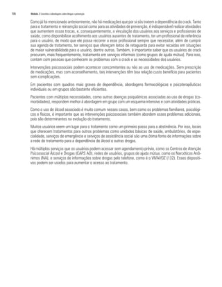 106   Módulo 2 Conceitos e abordagens sobre drogas e prevenção

      Como já foi mencionado anteriormente, não há medicações que por si sós tratem a dependência do crack. Tanto
      para o tratamento e reinserção social como para as atividades de prevenção, é indispensável realizar atividades
      que aumentem essas trocas, e, consequentemente, a vinculação dos usuários aos serviços e profissionais de
      saúde, como disponibilizar acolhimento aos usuários ausentes do tratamento, ter um profissional de referência
      para o usuário, de modo que ele possa recorrer a esse profissional sempre que necessitar, além de cumprir
      sua agenda de tratamento, ter serviços que ofereçam leitos de retaguarda para evitar recaídas em situações
      de maior vulnerabilidade para o usuário, dentre outras. Também, é importante saber que os usuários de crack
      procuram, mais frequentemente, tratamento em serviços informais (como grupos de ajuda mútua). Para isso,
      contam com pessoas que conhecem os problemas com o crack e as necessidades dos usuários.
      Intervenções psicossociais podem acontecer concomitantes ou não ao uso de medicações. Sem prescrição
      de medicações, mas com aconselhamento, tais intervenções têm boa relação custo benefício para pacientes
      sem complicações.
      Em pacientes com quadros mais graves de dependência, abordagens farmacológicas e psicoterapêuticas
      individuais ou em grupos são bastante eficientes.
      Pacientes com múltiplas necessidades, como outras doenças psiquiátricas associadas ao uso de drogas (co-
      morbidades), respondem melhor à abordagem em grupo com um esquema intensivo e com atividades práticas.
      Como o uso de álcool associado é muito comum nesses casos, bem como os problemas familiares, psicológi-
      cos e físicos, é importante que as intervenções psicossociais também abordem esses problemas adicionais,
      pois são determinantes na evolução do tratamento.
      Muitos usuários veem um lugar para o tratamento como um primeiro passo para a abstinência. Por isso, locais
      que oferecem tratamentos para outros problemas como unidades básicas de saúde, ambulatórios, de espe-
      cialidade, serviços de emergência e serviços de assistência social são uma ótima fonte de informações sobre
      a rede de tratamento para a dependência de álcool e outras drogas.
      Há múltiplos serviços que os usuários podem acessar sem agendamento prévio, como os Centros de Atenção
      Psicossocial Álcool e Drogas (CAPS AD), redes de usuários, grupos de ajuda mútua, como os Narcóticos Anô-
      nimos (NA), e serviços de informações sobre drogas pelo telefone, como é o VIVAVOZ (132). Esses dispositi-
      vos podem ser usados para aumentar o acesso ao tratamento.
 