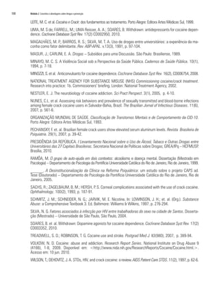 108   Módulo 2 Conceitos e abordagens sobre drogas e prevenção


      LEITE, M. C. et al. Cocaína e Crack: dos fundamentos ao tratamento. Porto Alegre: Editora Artes Médicas Sul, 1999.
      LIMA, M. S de; FARRELL, M.; LIMA Reisser, A. A.; SOARES, B. Withdrawn: antidepressants for cocaine depen-
      dence. Cochrane Database Syst Rev. 17(2) CD002950, 2010.
      MAGALHÃES, M. P.; BARROS, R. S.; SILVA, M. T. A. Uso de drogas entre universitários: a experiência da ma-
      conha como fator delimitante. Rev. ABP-APAL. v.13(3), 1991, p. 97-104.
      MASUR, J.; CARLINI, E. A. Drogas – Subsídios para uma Discussão. São Paulo: Brasiliense, 1989.
      MINAYO, M. C. S. A Violência Social sob a Perspectiva da Saúde Pública. Cadernos de Saúde Pública. 10(1),
      1994, p. 7-18.
      MINOZZI, S. et al. Anticonvulsants for cocaine dependence. Cochrane Database Syst Rev. 16(2), CD006754, 2008.
      NATIONAL TREATMENT AGENCY FOR SUBSTANCE MISUSE (NHS) Commissioning cocaine/crack treatment.
      Research into practice: 1b. Commissioners’ briefing. London: National Treatment Agency, 2002.
      NESTLER, E. J. The neurobiology of cocaine addiction. Sci Pract Perspect. 3(1), 2005, p. 4-10.
      NUNES, C.L. et al. Assessing risk behaviors and prevalence of sexually transmitted and blood-borne infections
      among female crack cocaine users in Salvador-Bahia, Brazil. The Brazilian Jornal of Infectious Diseases. 11(6),
      2007, p. 561-6.
      ORGANIZAÇÃO MUNDIAL DE SAÚDE. Classificação de Transtornos Mentais e de Comportamento da CID-10.
      Porto Alegre: Editora Artes Médicas Sul, 1993.
      PECHANSKY, F. et. al. Brazilian female crack users show elevated serum aluminum levels. Revista Brasileira de
      Psiquiatria. 29(1), 2007, p. 39-42.
      PRESIDÊNCIA DA REPÚBLICA. I Levantamento Nacional sobre o Uso de Álcool, Tabaco e Outras Drogas entre
      Universitários das 27 Capitais Brasileiras. Secretaria Nacional de Políticas sobre Drogas; GREA/IPq – HCFMUSP.
      Brasília, 2010.
      RAMÔA, M. O grupo de auto-ajuda em dois contextos: alcoolismo e doença mental. Dissertação (Mestrado em
      Psicologia) – Departamento de Psicologia da Pontifícia Universidade Católica do Rio de Janeiro, Rio de Janeiro, 1999.
      ______. A Desinstitucionalização da Clínica na Reforma Psiquiátrica: um estudo sobre o projeto CAPS ad.
      Tese (Doutorado) – Departamento de Psicologia da Pontifícia Universidade Católica do Rio de Janeiro, Rio de
      Janeiro, 2005.
      SACHS, R.; ZAGELBAUM, B. M.; HERSH, P. S. Corneal complications associated with the use of crack cocaine.
      Ophthalmology. 100(2), 1993, p. 187-91.
      SCHMITZ, J. M.; SCHNEIDER, N. G.; JARVIK, M. E. Nicotine. In: LOWINSON, J. H.; et. al. (Org.). Substance
      Abuse: a Comprehensive Textbook 3. Ed. Baltimore: Williams & Wilkins, 1997. p. 276-294.
      SILVA, N. G. Fatores associados à infecção por HIV entre trabalhadoras do sexo na cidade de Santos. Disserta-
      ção (Mestrado) – Universidade de São Paulo, São Paulo, 2004.
      SOARES, B. et al. Withdrawn: Dopamine agonists for cocaine dependence. Cochrane Database Syst Rev. 17(2)
      CD003352, 2010.
      TREADWELL, S. D.; ROBINSON, T. G. Cocaine use and stroke. Postgrad Med J. 83(980), 2007, p. 389-94.
      VOLKOW, N. D. Cocaine: abuse and addiction. Research Report Series. National Institute on Drug Abuse 9
      (4166), 1-8, 2009. Disponível em: <http://www.nida.nih.gov/ResearchReports/Cocaine/Cocaine.html.>.
      Acesso em: 10 jun. 2010.
      WILSON, T.; DEHOVITZ, J. A. STDs, HIV, and crack cocaine: a review. AIDS Patient Care STDS. 11(2), 1997, p. 62-6.
 