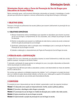 Orientações Gerais                   11

Orientações Gerais sobre o Curso de Prevenção do Uso de Drogas para
Educadores de Escolas Públicas
Nestas orientações gerais, você encontrará informações relacionadas ao conteúdo, à metodologia e à avalia-
ção para que você possa se organizar e construir conhecimentos ao longo desta formação e intervenção.



1 OBJETIVO GERAL
Promover a formação de profissionais das escolas públicas para atuarem coletivamente na prevenção do uso
de drogas na escola.

1.1 OBJETIVOS ESPECÍFICOS
    1) Oferecer fundamentos teórico-metodológicos que capacitem os educadores para atuarem na preven-
       ção do uso de drogas e comportamentos de risco associados, sob o enfoque da promoção da saúde
       do educando.
    2) Orientar os educadores para atuarem na mobilização da rede interna e externa da escola no desenvol-
       vimento de ações de prevenção do uso de drogas.
    3) Aprofundar conhecimentos sobre os principais eixos metodológicos para a construção do Projeto de
       Prevenção do Uso de Drogas na escola.
    4) Subsidiar a elaboração e o desenvolvimento do Projeto de Prevenção do Uso de Drogas da escola.


2 PÚBLICO-ALVO e CERTIFICAÇÃO
A edição 2012 do curso é destinada aos educadores atuantes no ensino fundamental ou médio das escolas
públicas estaduais, municipais ou do Distrito Federal.
É valorizada a participação da equipe gestora na realização do curso e nas ações relacionadas ao desenvolvi-
mento da prevenção no contexto escolar.
A carga horária é de 180 horas para todos os educadores cursistas e será desenvolvida nos meses de setembro
de 2012 a abril de 2013.
Os cursistas que realizarem as atividades propostas dos módulos 1 ao 5 e entregarem um projeto de preven-
ção e um relatório de ações desenvolvidas obtendo, ao final do curso, média igual ou superior a 50 receberão
o certificado de conclusão do curso emitido pela Universidade de Brasília.


3 CONTEÚDO
O conteúdo do curso é desenvolvido por meio de módulos, apresentados a partir das seguintes temáticas:
Módulo 1: O educando como sujeito em desenvolvimento: família, escola e políticas públicas.
Módulo 2: Conceitos e abordagens sobre drogas e prevenção.
Módulo 3: A prevenção do uso de drogas no modelo da educação para a saúde e das redes sociais.
Módulo 4: Ações preventivas do uso de drogas na escola.
Módulo 5: Implementando o projeto de prevenção do uso de drogas na escola.
 