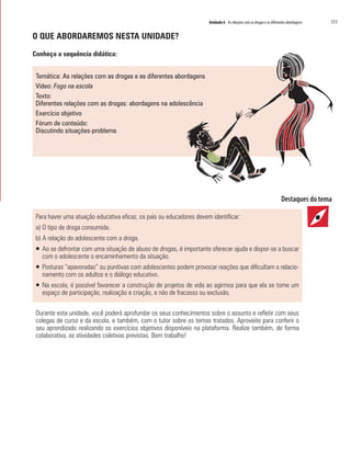 Unidade 6 As relações com as drogas e as diferentes abordagens   111

O QUE ABORDAREMOS NESTA UNIDADE?

Conheça a sequência didática:


 Temática: As relações com as drogas e as diferentes abordagens
 Vídeo: Fogo na escola
 Texto:
 Diferentes relações com as drogas: abordagens na adolescência
 Exercício objetivo
 Fórum de conteúdo:
 Discutindo situações-problema




 Para haver uma atuação educativa eficaz, os pais ou educadores devem identificar:
 a) O tipo de droga consumida.
 b) A relação do adolescente com a droga.
 ƒ Ao se defrontar com uma situação de abuso de drogas, é importante oferecer ajuda e dispor-se a buscar
   com o adolescente o encaminhamento da situação.
 ƒ Posturas “apavoradas” ou punitivas com adolescentes podem provocar reações que dificultam o relacio-
   namento com os adultos e o diálogo educativo.
 ƒ Na escola, é possível favorecer a construção de projetos de vida ao agirmos para que ela se torne um
   espaço de participação, realização e criação, e não de fracasso ou exclusão.

 Durante esta unidade, você poderá aprofundar os seus conhecimentos sobre o assunto e refletir com seus
 colegas de curso e da escola, e também, com o tutor sobre os temas tratados. Aproveite para conferir o
 seu aprendizado realizando os exercícios objetivos disponíveis na plataforma. Realize também, de forma
 colaborativa, as atividades coletivas previstas. Bom trabalho!
 