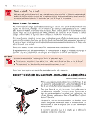 112   Módulo 2 Conceitos e abordagens sobre drogas e prevenção



        Assista ao vídeo 6 – Fogo na escola
        Inicie a unidade assistindo ao vídeo 6, que trata da importância de considerar os diferentes níveis de envol-
        vimento do usuário com as drogas, ou seja, os níveis de consumo, e também da importância de analisarmos
        as diversas variáveis que formam o contexto em que o uso de drogas se faz presente.

      Resumo do vídeo – Fogo na escola
      No aniversário de uma colega, Nico leva bebida alcoólica para a escola numa garrafa de refrigerante. Ele bebe
      e passa mal, é socorrido por colegas e por um funcionário, que o carrega nos braços para ser levado a um hos-
      pital. A escola se mobiliza para resolver essa emergência. Nesse contexto, observa-se a visão preconceituosa
      de uma colega que não se surpreende com o fato, justificando que Nico é filho de um alcoolista. Os demais
      colegas contestam a falta de respeito e cobram uma postura mais humana dessa colega.
      Entre os professores, o incidente com um aluno embriagado promove reflexões e dúvidas sobre a gravidade
      de seu envolvimento com álcool: será que Nico tem bebido com frequência? Está passando por alguma crise?
      O evento serve para ampliar a conscientização dos educadores sobre os padrões de consumo de drogas pelos
      alunos da escola como um todo.
      Esses dados levam a escola a analisar o episódio, para oferecer ao aluno a ajuda necessária.
      É importante identificar o grau de envolvimento do adolescente com as drogas, a fim de se avaliar o tipo de
      consumo (uso, abuso, dependência) e as situações de risco relativas ao contexto em que ocorre.


        Aproveite este momento e, com seu grupo, discuta as questões a seguir:
        ƒ De que maneira um professor deve agir ao tomar conhecimento de que seu aluno faz uso de drogas?
        ƒ Como sua escola tem abordado alunos que trazem drogas para a escola?


      Agora leia o texto seguinte para aprofundar seus conhecimentos sobre o assunto.

      DIFERENTES RELAÇÕES COM AS DROGAS: ABORDAGENS NA ADOLESCÊNCIA
                                                                                                       Helena Maria Becker Albertani
                                                                 Muitas vezes, os pais ou os educadores recebem a informação de que
                                                                 um adolescente “está usando drogas” e, antes mesmo de saber de que
                                                                 tipo de uso se trata, ficam aflitos na busca de medidas a adotar.
                                                                 Para atuar diante de um fato como esse, é necessário examinar
                                                                 cuidadosamente a situação. É preciso esclarecer de que droga se
                                                                 trata, em que circunstâncias e intensidade o uso é feito e qual o sig-
                                                                 nificado dele para o adolescente. Cigarro? Crack? Álcool? Cafeína?
                                                                 Inalante? Maconha?
                                                                 Os efeitos de cada uma dessas substâncias são diferentes, assim
                                                                 como a condição e o sentido delas dentro da nossa sociedade. Ge-
                                                                 neralizar como se todas as drogas e todos os usos fossem iguais
                                                                 não ajuda muito.
                                                                 É importante considerar qual é a relação que o adolescente
                                                                 estabelece com a droga consumida.
 