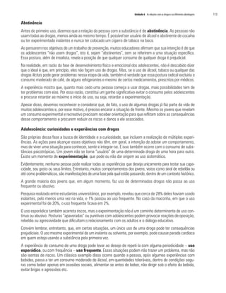 Unidade 6 As relações com as drogas e as diferentes abordagens   113

Abstinência
Antes do primeiro uso, dizemos que a relação da pessoa com a substância é de abstinência. As pessoas não
usam todas as drogas, menos ainda ao mesmo tempo. É possível ser usuário de álcool e abstinente de cocaína
ou ter experimentado inalantes e nunca ter colocado um cigarro de tabaco na boca.
Ao pensarem nos objetivos de um trabalho de prevenção, muitos educadores afirmam que sua intenção é de que
os adolescentes “não usem drogas”, isto é, sejam “abstinentes”, sem se referirem a uma situação específica.
Essa postura, além de irrealista, revela a posição de que qualquer consumo de qualquer droga é prejudicial.
Na realidade, em razão da fase de desenvolvimento físico e emocional dos adolescentes, não é descabido dizer
que o ideal é que, em princípio, eles não façam uso de drogas. Mas, se o uso de álcool, tabaco ou qualquer das
drogas ilícitas pode gerar problemas nessa etapa da vida, também é verdade que essa postura radical excluiria o
consumo moderado de café, de alguns refrigerantes e mesmo de certos medicamentos, prescritos por médicos.
A experiência mostra que, quanto mais cedo uma pessoa começa a usar drogas, mais possibilidades tem de
ter problemas com elas. Por essa razão, constitui um ganho significativo evitar o consumo pelos adolescentes
e procurar retardar ao máximo o início do uso, ou seja, retardar a experimentação.
Apesar disso, devemos reconhecer e considerar que, de fato, o uso de algumas drogas já faz parte da vida de
muitos adolescentes e, por esse motivo, é preciso encarar a situação de frente. Mesmo os jovens que revelam
um consumo experimental e recreativo precisam receber orientação para que reflitam sobre as consequências
desse comportamento e procurem reduzir os riscos e danos a ele associados.

Adolescência: curiosidades e experiências com drogas
São próprias dessa fase a busca de identidade e a curiosidade, que incluem a realização de múltiplas experi-
ências. As ações para alcançar esses objetivos não têm, em geral, a intenção de adotar um comportamento,
mas de viver uma situação para conhecer, sentir e integrar-se. E isso também ocorre com o consumo de subs-
tâncias psicotrópicas. Um jovem não se torna “usuário” de uma determinada droga de uma hora para outra.
Existe um momento de experimentação, que pode ou não dar origem ao uso sistemático.
Evidentemente, nenhuma pessoa pode realizar todas as experiências que deseja unicamente para testar sua capa-
cidade, seu gosto ou seus limites. Entretanto, muitos comportamentos dos jovens, vistos como sinal de rebeldia ou
até como problemáticos, são manifestações de uma fase pela qual estão passando, dentro de um contexto histórico.
A grande maioria dos jovens que, em algum momento, faz uso de determinadas drogas não passa ao uso
frequente ou abusivo.
Pesquisa realizada entre estudantes universitários, por exemplo, revelou que cerca de 28% deles haviam usado
inalantes, pelo menos uma vez na vida, e 1% passou ao uso frequente. No caso da maconha, em que o uso
experimental foi de 20%, o uso frequente ficava em 2%.
O uso esporádico também acarreta riscos, mas a experimentação não é um caminho determinante de uso con-
tínuo ou abusivo. Posturas “apavoradas” ou punitivas com adolescentes podem provocar reações de oposição,
rebeldia ou agressividade que dificultam o relacionamento com os adultos e o diálogo educativo.
Convém lembrar, entretanto, que, em certas situações, um único uso de uma droga pode ter consequências
prejudiciais. O uso mesmo experimental de um inalante ou solvente, por exemplo, pode causar parada cardíaca
em quem esteja usando a substância pela primeira vez.
A experiência de consumo de uma droga pode levar ao desejo de repeti-la com alguma periodicidade – uso
esporádico, ou com frequência – uso frequente. Essas situações podem não trazer um problema, mas não
são isentas de riscos. Um clássico exemplo disso ocorre quando a pessoa, após algumas experiências com
bebidas, passa a ter um consumo moderado de álcool, em quantidades toleráveis, dentro de condições segu-
ras como beber apenas em ocasiões sociais, alimentar-se antes de beber, não dirigir sob o efeito da bebida,
evitar brigas e agressões etc.
 