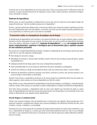 Unidade 6 As relações com as drogas e as diferentes abordagens   115

A pessoa não se torna dependente de uma hora para outra. Existe um processo entre os diferentes níveis de
consumo, no qual é possível transitar de um lado para o outro, voltar a níveis anteriores, estacionar em algum,
recair, retroceder e avançar.

Síndrome de dependência
Muitas vezes, ao serem apontados ao adolescente os riscos que corre em razão do uso de alguma droga, ele
reage afirmando que “não tem problema porque não é dependente”.
De fato, a grande maioria dos adolescentes e mesmo dos adultos que consomem alguma substância psicotró-
pica não é dependente dela. Isso não significa, no entanto, que esse uso não esteja causando problemas para
a sua saúde física ou mental ou para a sua vida em sociedade.

 É necessário avaliar as consequências de qualquer uso de drogas.

A identificação da dependência está atrelada a uma gama de fatores que se revela mediante alguns compor-
tamentos a serem observados em seu conjunto. Por essa razão, em vez de se falar da dependência de drogas
como uma doença, adotamos a referência à “síndrome de dependência”, ou seja, um conjunto de fenô-
menos comportamentais, cognitivos e fisiológicos que se desenvolvem após o repetido consumo
de uma substância psicoativa.
De acordo com a Organização Mundial da Saúde, considera-se dependente de uma droga a pessoa que apre-
senta três ou mais das seguintes manifestações:
ƒ forte desejo de consumir a droga;
ƒ dificuldade de controlar o consumo (por exemplo, quanto à hora em que começa ou para de fazê-lo, quanto
  à quantidade etc.);
ƒ utilização persistente da droga apesar das suas consequências prejudiciais;
ƒ maior prioridade dada ao uso da droga em detrimento de outras atividades ou obrigações;
ƒ aumento da tolerância à droga (necessidade de doses cada vez maiores para obter o mesmo efeito);
ƒ síndrome de abstinência (sintomas corporais como dores, tremores ou outros, que ocorrem quando o con-
  sumo da droga é interrompido ou diminuído).
Durante muito tempo, a dependência de álcool ou de outras drogas foi considerada dentro de uma visão mo-
ralista segundo a qual a pessoa se tornava dependente por falta de caráter.
Hoje, admite-se que o desenvolvimento da dependência inclui fatores biológicos, psicológicos, comportamentais,
culturais, sociais, enfim, passou-se a perceber o caráter multidisciplinar e complexo da síndrome de dependência.
Com base nessa concepção, o dependente pode ser visto como alguém que necessita de ajuda e a quem
deve ser disponibilizada uma rede de serviços que proporcionem sua recuperação e sua reinserção social, caso
esteja se afastando de suas relações sociais significativas.

Uso de drogas e o contexto social
Teorias mais recentes ampliam o foco do indivíduo para o contexto de suas relações. Nessa perspectiva, é im-
portante considerar a qualidade das relações que a pessoa estabelece nos diferentes domínios da vida, como
a família, a escola, o trabalho e a comunidade.
Os fatores de risco e de proteção do uso indevido de drogas estão presentes em todos esses ambientes e, por
isso, o dependente de drogas ou o usuário que está encontrando problemas deve ser visto na sua interação
com eles e o seu tratamento deve buscar a formação de uma rede de apoio que coloque diferentes profissio-
nais em conexão.
 