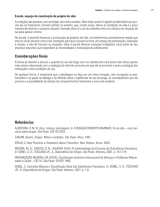 Unidade 6 As relações com as drogas e as diferentes abordagens   117

Escola, espaço de construção de projeto de vida
As relações das pessoas com as drogas são muito variadas. Nem todo usuário é alguém problemático que pre-
cisa de um tratamento. Convém admitir, no entanto, que, muitas vezes, alterar as condições de vida é a única
maneira de reverter o consumo abusivo. Exemplo disso é o uso de inalantes entre as crianças em situação de
rua para aplacar a fome.
Na escola, é possível favorecer a construção de projetos de vida, ao interferirmos pontualmente naquilo que
está ao nosso alcance como criar condições para que a escola se torne um espaço de participação, realização
e criação, e não de fracasso ou exclusão. Cabe à escola oferecer situações instigantes como parte de seu
processo educativo que respondam às necessidades e motivações do adolescente.

Considerações finais
A forma de abordar e discutir a questão do uso de droga com um adolescente será tanto mais eficaz quanto
mais estiver relacionada com a avaliação do nível de consumo em que ele se encontra e com a avaliação das
motivações e das condições do uso.
De qualquer forma, é importante que a abordagem se faça em um clima tranquilo, sem acusações ou pre-
conceitos e se paute no diálogo e na reflexão sobre o significado do uso da droga, as consequências que ela
provoca e a possibilidade da adoção de comportamentos favoráveis a uma vida saudável.




Referências
ALBERTANI, H. M. B. Usos, motivos, abordagens. In: FUNDAÇÃO ROBERTO MARINHO. Tá na roda – uma con-
versa sobre drogas. São Paulo: SEE-SP, 2003.
CARLINI, Beatriz. Drogas: Mitos e verdades. São Paulo: Ática, 1997.
KRAUS, D. Best Practices in Substance Abuse Prevention. New Orleans: Xerox, 2000.
MEDINA, M. G.; SANTOS, D. N.; ALMEIDA FILHO, N. Epidemiologia do Consumo de Substâncias Psicoativas.
In: SEIBEL, S. D.; TOSCANO JR., A. Dependência de Drogas. São Paulo: Atheneu, 2001. p. 161-179.
ORGANIZAÇÃO MUNDIAL DA SAÚDE. Classificação Estatística Internacional de Doenças e Problemas Relacio-
nados à Saúde – CID 10. São Paulo: EDUSP, 1995.
SEIBEL, S. Conceitos Básicos e Classificação Geral das Substâncias Psicoativas. In: SEIBEL, S. D.; TOSCANO
JR., A. Dependência de Drogas. São Paulo: Atheneu, 2001. p. 1-6.
 