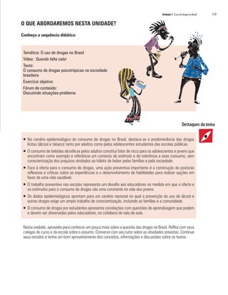 Unidade 7 O uso de drogas no Brasil   119

O QUE ABORDAREMOS NESTA UNIDADE?

Conheça a sequência didática:


 Temática: O uso de drogas no Brasil
 Vídeo: Quando falta calor
 Texto:
 O consumo de drogas psicotrópicas na sociedade
 brasileira
 Exercício objetivo
 Fórum de conteúdo:
 Discutindo situações-problema




 ƒ No cenário epidemiológico do consumo de drogas no Brasil, destaca-se a predominância das drogas
   lícitas (álcool e tabaco) tanto por adultos como pelos adolescentes estudantes das escolas públicas.
 ƒ O consumo de bebidas alcoólicas pelos adultos constitui fator de risco para os adolescentes e jovens que
   encontram como exemplo e referência um contexto de estímulo e de tolerância a esse consumo, sem
   conscientização dos prejuízos atrelados ao hábito de beber pelas famílias e pela sociedade.
 ƒ Face à oferta para o consumo de drogas, uma ação preventiva importante é a construção de posturas
   reflexivas e críticas sobre as experiências e o desenvolvimento de habilidades para realizar opções em
   favor de uma vida saudável.
 ƒ O trabalho preventivo nas escolas representa um desafio aos educadores na medida em que a oferta e
   os estímulos para o consumo de drogas são uma constante na vida dos jovens.
 ƒ Os dados epidemiológicos apontam para um cenário nacional no qual a prevenção do uso de álcool e
   outras drogas exige um amplo trabalho de conscientização, incluindo as famílias e a comunidade.
 ƒ O consumo de drogas por estudantes apresenta correlações com questões de aprendizagem que podem
   e devem ser observadas pelos educadores, no cotidiano da sala de aula.


 Nesta unidade, aproveite para conhecer um pouco mais sobre a questão das drogas no Brasil. Reflita com seus
 colegas de curso e da escola sobre o assunto. Converse com seu tutor sobre as atividades previstas. Continue
 seus estudos e tenha um bom aproveitamento dos conceitos, informações e discussões sobre os textos.
 