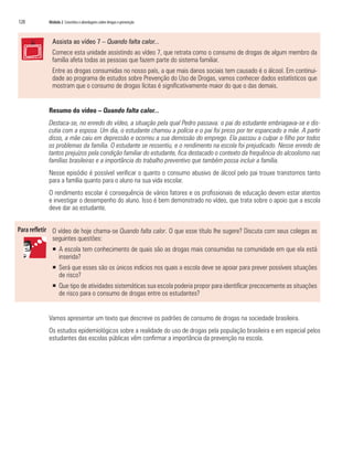 120   Módulo 2 Conceitos e abordagens sobre drogas e prevenção



        Assista ao vídeo 7 – Quando falta calor...
        Comece esta unidade assistindo ao vídeo 7, que retrata como o consumo de drogas de algum membro da
        família afeta todas as pessoas que fazem parte do sistema familiar.
        Entre as drogas consumidas no nosso país, a que mais danos sociais tem causado é o álcool. Em continui-
        dade ao programa de estudos sobre Prevenção do Uso de Drogas, vamos conhecer dados estatísticos que
        mostram que o consumo de drogas lícitas é significativamente maior do que o das demais.


      Resumo do vídeo – Quando falta calor...
      Destaca-se, no enredo do vídeo, a situação pela qual Pedro passava: o pai do estudante embriagava-se e dis-
      cutia com a esposa. Um dia, o estudante chamou a polícia e o pai foi preso por ter espancado a mãe. A partir
      disso, a mãe caiu em depressão e ocorreu a sua demissão do emprego. Ela passou a culpar o filho por todos
      os problemas da família. O estudante se ressentiu, e o rendimento na escola foi prejudicado. Nesse enredo de
      tantos prejuízos pela condição familiar do estudante, fica destacado o contexto da frequência do alcoolismo nas
      famílias brasileiras e a importância do trabalho preventivo que também possa incluir a família.
      Nesse episódio é possível verificar o quanto o consumo abusivo de álcool pelo pai trouxe transtornos tanto
      para a família quanto para o aluno na sua vida escolar.
      O rendimento escolar é consequência de vários fatores e os profissionais de educação devem estar atentos
      e investigar o desempenho do aluno. Isso é bem demonstrado no vídeo, que trata sobre o apoio que a escola
      deve dar ao estudante.


        O vídeo de hoje chama-se Quando falta calor. O que esse título lhe sugere? Discuta com seus colegas as
        seguintes questões:
        ƒ A escola tem conhecimento de quais são as drogas mais consumidas na comunidade em que ela está
          inserida?
        ƒ Será que esses são os únicos indícios nos quais a escola deve se apoiar para prever possíveis situações
          de risco?
        ƒ Que tipo de atividades sistemáticas sua escola poderia propor para identificar precocemente as situações
          de risco para o consumo de drogas entre os estudantes?


      Vamos apresentar um texto que descreve os padrões de consumo de drogas na sociedade brasileira.
      Os estudos epidemiológicos sobre a realidade do uso de drogas pela população brasileira e em especial pelos
      estudantes das escolas públicas vêm confirmar a importância da prevenção na escola.
 