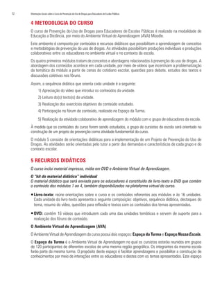 12   Orientações Gerais sobre o Curso de Prevenção do Uso de Drogas para Educadores de Escolas Públicas


     4 METODOLOGIA DO CURSO
     O curso de Prevenção do Uso de Drogas para Educadores de Escolas Públicas é realizado na modalidade de
     Educação a Distância, por meio do Ambiente Virtual de Aprendizagem (AVA) Moodle.
     Este ambiente é composto por conteúdos e recursos didáticos que possibilitam a aprendizagem de conceitos
     e metodologias de prevenção do uso de drogas. As atividades possibilitam produções individuais e produções
     colaborativas entre os educadores no ambiente virtual e no contexto da escola.
     Os quatro primeiros módulos tratam de conceitos e abordagens relacionados à prevenção do uso de drogas. A
     abordagem dos conteúdos acontece em cada unidade, por meio de vídeos que incentivam a problematização
     da temática do módulo a partir de cenas do cotidiano escolar, questões para debate, estudos dos textos e
     discussões coletivas nos fóruns.
     Assim, a sequência didática que orienta cada unidade é a seguinte:
            1) Apreciação do vídeo que introduz os conteúdos da unidade.
            2) Leitura do(s) texto(s) da unidade.
            3) Realização dos exercícios objetivos do conteúdo estudado.
            4) Participação no fórum de conteúdo, realizado no Espaço da Turma.
            5) Realização da atividade colaborativa de aprendizagem do módulo com o grupo de educadores da escola.
     À medida que os conteúdos do curso forem sendo estudados, o grupo de cursistas da escola será orientado na
     construção de um projeto de prevenção como atividade fundamental do curso.
     O módulo 5 consiste de orientações didáticas para a implementação de um Projeto de Prevenção do Uso de
     Drogas. As atividades serão orientadas pelo tutor a partir das demandas e características de cada grupo e do
     contexto escolar.

     5 RECURSOS DIDÁTICOS
     O curso inclui material impresso, mídia em DVD e Ambiente Virtual de Aprendizagem.
     O “kit do material didático” individual
     O material didático que será enviado para os educadores é constituído de livro-texto e DVD que contém
     o conteúdo dos módulos 1 ao 4, também disponibilizados na plataforma virtual do curso.

     ƒ Livro-texto: reúne orientações sobre o curso e os conteúdos referentes aos módulos e às 16 unidades.
       Cada unidade do livro-texto apresenta a seguinte composição: objetivos, sequência didática, destaques do
       tema, resumo do vídeo, questões para reflexão e textos com os conteúdos dos temas apresentados.

     ƒ DVD: contém 16 vídeos que introduzem cada uma das unidades temáticas e servem de suporte para a
       realização dos fóruns de conteúdo.
     O Ambiente Virtual de Aprendizagem (AVA)
     O Ambiente Virtual de Aprendizagem do curso possui dois espaços: Espaço da Turma e Espaço Nossa Escola.
     O Espaço da Turma é o Ambiente Virtual de Aprendizagem no qual os cursistas estarão reunidos em grupos
     de 120 participantes de diferentes escolas de uma mesma região geográfica. Os integrantes da mesma escola
     farão parte da mesma turma. O propósito deste espaço é facilitar aprendizagens e possibilitar a construção de
     conhecimentos por meio de interações entre os educadores e destes com os temas apresentados. Este espaço
 