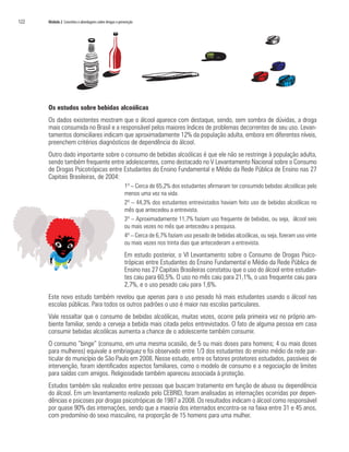 122   Módulo 2 Conceitos e abordagens sobre drogas e prevenção




      Os estudos sobre bebidas alcoólicas
      Os dados existentes mostram que o álcool aparece com destaque, sendo, sem sombra de dúvidas, a droga
      mais consumida no Brasil e a responsável pelos maiores índices de problemas decorrentes de seu uso. Levan-
      tamentos domiciliares indicam que aproximadamente 12% da população adulta, embora em diferentes níveis,
      preenchem critérios diagnósticos de dependência do álcool.
      Outro dado importante sobre o consumo de bebidas alcoólicas é que ele não se restringe à população adulta,
      sendo também frequente entre adolescentes, como destacado no V Levantamento Nacional sobre o Consumo
      de Drogas Psicotrópicas entre Estudantes do Ensino Fundamental e Médio da Rede Pública de Ensino nas 27
      Capitais Brasileiras, de 2004:
                                                        1º – Cerca de 65,2% dos estudantes afirmaram ter consumido bebidas alcoólicas pelo
                                                        menos uma vez na vida.
                                                        2º – 44,3% dos estudantes entrevistados haviam feito uso de bebidas alcoólicas no
                                                        mês que antecedeu a entrevista.
                                                        3º – Aproximadamente 11,7% faziam uso frequente de bebidas, ou seja, álcool seis
                                                        ou mais vezes no mês que antecedeu a pesquisa.
                                                        4º – Cerca de 6,7% faziam uso pesado de bebidas alcoólicas, ou seja, fizeram uso vinte
                                                        ou mais vezes nos trinta dias que antecederam a entrevista.
                                                        Em estudo posterior, o VI Levantamento sobre o Consumo de Drogas Psico-
                                                        trópicas entre Estudantes do Ensino Fundamental e Médio da Rede Pública de
                                                        Ensino nas 27 Capitais Brasileiras constatou que o uso do álcool entre estudan-
                                                        tes caiu para 60,5%. O uso no mês caiu para 21,1%, o uso frequente caiu para
                                                        2,7%, e o uso pesado caiu para 1,6%.
      Este novo estudo também revelou que apenas para o uso pesado há mais estudantes usando o álcool nas
      escolas públicas. Para todos os outros padrões o uso é maior nas escolas particulares.
      Vale ressaltar que o consumo de bebidas alcoólicas, muitas vezes, ocorre pela primeira vez no próprio am-
      biente familiar, sendo a cerveja a bebida mais citada pelos entrevistados. O fato de alguma pessoa em casa
      consumir bebidas alcoólicas aumenta a chance de o adolescente também consumir.
      O consumo “binge” (consumo, em uma mesma ocasião, de 5 ou mais doses para homens; 4 ou mais doses
      para mulheres) equivale a embriaguez e foi observado entre 1/3 dos estudantes do ensino médio da rede par-
      ticular do município de São Paulo em 2008. Nesse estudo, entre os fatores protetores estudados, passíveis de
      intervenção, foram identificados aspectos familiares, como o modelo de consumo e a negociação de limites
      para saídas com amigos. Religiosidade também apareceu associada à proteção.
      Estudos também são realizados entre pessoas que buscam tratamento em função de abuso ou dependência
      do álcool. Em um levantamento realizado pelo CEBRID, foram analisadas as internações ocorridas por depen-
      dências e psicoses por drogas psicotrópicas de 1987 a 2008. Os resultados indicam o álcool como responsável
      por quase 90% das internações, sendo que a maioria dos internados encontra-se na faixa entre 31 e 45 anos,
      com predomínio do sexo masculino, na proporção de 15 homens para uma mulher.
 