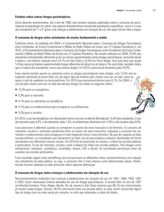 Unidade 7 O uso de drogas no Brasil   123

Estudos sobre outras drogas psicotrópicas
Como descrito anteriormente, até o ano de 1998, não existiam estudos publicados sobre o consumo de psico-
trópicos na população em geral, mas apenas levantamentos envolvendo populações específicas, como é o caso
dos estudantes de 1º e 2º graus e de crianças e adolescentes em situação de rua, dos quais iremos falar a seguir.

O consumo de drogas entre estudantes do ensino fundamental e médio
Conforme vimos, foi realizado em 2004 o V Levantamento Nacional sobre o Consumo de Drogas Psicotrópicas
entre Estudantes do Ensino Fundamental e Médio da Rede Pública de Ensino nas 27 Capitais Brasileiras e, em
2010, o VI Levantamento Nacional sobre o Consumo de Drogas Psicotrópicas entre Estudantes do Ensino Funda-
mental e Médio da Rede Pública de Ensino nas 27 Capitais Brasileiras. No estudo realizado em 2004, 22,6% dos
estudantes entrevistados afirmaram já ter ao menos experimentado outras drogas psicotrópicas, excluindo álcool
e tabaco, com índices variando entre 23,1% em São Paulo e 23,4% em Porto Alegre. Isso quer dizer que quase
1/4 dos alunos já haviam experimentado drogas diferentes do álcool ou do tabaco. Por outro lado, também indica
que a maioria dos estudantes nunca usou outras drogas. Em 2010 o percentual aumentou para 24,6%.
Esse mesmo estudo aponta os solventes como as drogas psicotrópicas mais citadas, com 15,5% dos es-
tudantes admitindo já terem feito uso de algum tipo de inalante pelo menos uma vez na vida, entre as
quais a cola de sapateiro ou lança-perfume. Em 2010 esse percentual diminui para 8,1%. Em 2004, o
uso de pelo menos uma vez na vida das demais drogas foi citado na seguinte ordem:
ƒ 12,0% para os energéticos
ƒ 5,9% para a maconha
ƒ 4,1% para os calmantes ou ansiolíticos
ƒ 3,7% para os medicamentos para emagrecer ou anfetaminas
ƒ 2,0% para a cocaína
Em 2010, o uso de energéticos com álcool pelo menos uma vez na vida foi afirmado por 15,4% dos estudantes. O uso
de maconha subiu 0,2%, o de calmantes subiu 1,2%, as anfetaminas diminuíram em 1,5% e o de cocaína subiu 0,5%.
Esse panorama é diferente quando se comparam os jovens do sexo masculino e do feminino. O consumo de
maconha, cocaína e solventes predomina entre os jovens do sexo masculino, enquanto o consumo de cal-
mantes e medicamentos para emagrecer é mais frequente entre o sexo feminino. No que diz respeito ao fator
socioeconômico, os estudantes que declararam ter feito uso de psicotrópicos estavam distribuídos de forma
semelhante nas diferentes classes sociais. Em 2010 foi acrescentado ao estudo o critério de escolas públicas
e particulares. O uso de maconha, cocaína, crack e tabaco foi maior nas escolas públicas. Para drogas como
anfetaminas, solventes, ansiolíticos, esteróides, êxtase, LSD e álcool, foi constatado percentual maior de
usuários nas escolas particulares.
Esse resultado sugere certa semelhança do consumo para os diferentes níveis socioeconômicos com relação
aos estudantes da rede pública, ou seja, o consumo não é mais intenso numa determinada classe. Porém,
estudo recente realizado na rede particular indica algumas diferenças.

O consumo de drogas entre crianças e adolescentes em situação de rua
Nos levantamentos realizados com crianças e adolescentes em situação de rua, em 1987, 1989, 1993, 1997
e 2003, foram observados índices elevados de uso de drogas psicotrópicas. O estudo feito no ano de 1997
em Brasília,Fortaleza, Porto Alegre, Recife, Rio de Janeiro e São Paulo mostrou que 88,1% dos entrevistados
já haviam usado drogas. Desses, 48,3% informaram fazer uso pesado delas, ou seja, terem consumido algum
tipo de droga cinco ou mais vezes por semana, no mês que antecedeu a coleta de dados.
 