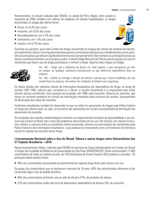 Unidade 7 O uso de drogas no Brasil   127

Recentemente, no estudo realizado pela SENAD, na cidade de Porto Alegre, entre outubro e
novembro de 2009, também com vítimas de acidentes de trânsito hospitalizadas, as drogas
encontradas no sangue das vítimas foram:
ƒ   álcool, em 8,3% dos casos
ƒ   maconha, em 9,5% dos casos
ƒ   benzodiazepínicos, em 4,3% dos casos
ƒ   anfetamina, em 1,4% dos casos
ƒ   cocaína, em 6,7% dos casos
Constata-se, portanto, que é alto o índice de drogas encontrado no sangue das vítimas de acidente de trânsito,
principalmente o álcool, mas é igualmente preocupante a constatação da presença considerável das outras subs-
tâncias psicoativas que alteram significativamente nosso comportamento. Nem sempre as consequências do uso
dessas substâncias limitam-se ao próprio usuário. O atual Código Nacional de Trânsito prevê sanções no caso de
motoristas que façam uso de droga psicotrópica e venham a dirigir. Vejamos dois artigos do Código:
                      Art. 165 – Dirigir sob a influência de álcool, em nível superior a seis decigramas por litro
                      de sangue, ou qualquer substância entorpecente ou que determine dependência física ou
                      psíquica.
                      Art. 166 – Confiar ou entregar a direção de veículo a pessoa que, mesmo habilitada, por seu
                      estado físico ou psíquico, não estiver em condições de dirigi-lo com segurança.
Os dados obtidos dos relatórios oficiais de internações hospitalares por dependência de droga, ao longo do
período 1987-1995, indicam que, excluindo-se o álcool, a cocaína atualmente é a responsável pelo maior
número dessas ocorrências. Essa posição era ocupada, até 1990, pela maconha. Observa-se, portanto, que
houve um aumento gradativo do número de internações motivadas pelo consumo de cocaína, acompanhado
da diminuição dos casos de maconha.
Fenômeno semelhante também foi observado no que se refere às apreensões de drogas pela Polícia Federal
ao longo dos últimos anos, ou seja, um aumento das apreensões de cocaína acompanhado da diminuição das
apreensões de maconha.
Os resultados dos estudos epidemiológicos mostram um inquestionável aumento da disponibilidade e do con-
sumo de cocaína no Brasil, bem como dos problemas decorrentes do seu uso. No entanto, em relação à maco-
nha, embora o consumo entre os estudantes tenha aumentado, observa-se uma redução das apreensões pela
Polícia Federal e das internações hospitalares, o que poderia ser interpretado como um fenômeno de tolerância
social em relação ao consumo dessa droga.

I Levantamento Nacional sobre o Uso de Álcool, Tabaco e outras drogas entre Universitários das
27 Capitais Brasileiras – 2010
Nesse levantamento inédito, realizado pela SENAD em parceria do Grupo Interdisciplinar de Estudos de Álcool
e Drogas da Faculdade de Medicina da Universidade de São Paulo (GREA/FMUSP), foram entrevistados 17.660
universitários de todas as capitais do país, de 100 Instituições de Ensino Superior (IES) públicas e privadas. Os
principais dados obtidos foram:
ƒ 49% dos universitários pesquisados já experimentaram alguma droga ilícita pelo menos uma vez.
Do grupo dos universitários que se declararam menores de 18 anos, 80% dos entrevistados afirmaram já ter
consumido algum tipo de bebida alcoólica.
ƒ 86% dos universitários já fizeram uso na vida de álcool e 47%, de produtos de tabaco.
ƒ 22% dos universitários estão sob risco de desenvolver dependência de álcool e 8%, de maconha.
 