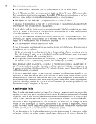 128   Módulo 2 Conceitos e abordagens sobre drogas e prevenção


      ƒ 36% dos universitários beberam em binge nos últimos 12 meses e 25% nos últimos 30 dias.
      Cerca de 40% dos universitários usaram duas ou mais drogas nos últimos 12 meses e 43% relataram já ter
      feito uso múltiplo e simultâneo de drogas na vida. Desses 43%, 47,8% alegaram como motivação do uso “sim-
      plesmente porque gostavam ou porque lhes possibilitava esquecer os problemas da vida”.
      ƒ 18% dirigiram sob efeito de álcool e 27% pegaram carona com motorista alcoolizado.
      A prevalência de abuso de álcool foi maior entre os universitários que na população geral. Já a dependência foi
      encontrada com maior prevalência para a população geral.
      O uso de substâncias ilícitas é maior entre os universitários das regiões Sul e Sudeste de instituições privadas
      da área de Humanas do período noturno e por universitários com idade acima dos 35 anos. Não foi observada
      a interferência de gênero sobre o uso geral de drogas.
      A prevalência do uso de álcool, tabaco e drogas ilícitas é semelhante entre universitários brasileiros e norte-
      americanos, salvo algumas particularidades: o uso de maconha é maior entre os universitários norte-america-
      nos e o uso de inalantes é maior entre os universitários brasileiros.
      ƒ 21% dos universitários fazem uso de produtos do tabaco.
      O risco de desenvolver abuso/dependência para maconha é maior entre os homens e de anfetamínicos e
      tranquilizantes, entre as mulheres.
      ƒ 8% dos universitários já fizeram (ou induziram) aborto. Embora não haja influência aparente do gênero, a
        faixa etária (mais de 35 anos), tipo de Instituição de Ensino Superior (IES) privada e região administrativa
        parecem exercer influência sobre esse comportamento.
      ƒ 9% não possuem o hábito de utilizar métodos contraceptivos, 3% já forçaram ou foram forçados a se engajar
        em intercurso sexual e 41% declararam já ter feito o teste para detecção do vírus HIV.
      Esses dados surpreendem, o que reforça a necessidade de maior conhecimento dessa população para o de-
      senvolvimento de ações de prevenção e elaboração de políticas específicas dirigidas para esse segmento que
      é bastante representativo: o Brasil possui hoje 2.252 instituições de ensino superior, totalizando mais de 5,8
      milhões de estudantes universitários.
      A entrada na universidade inaugura um período de maior autonomia, possibilitando novas experiências, res-
      significação de valores, descoberta e realização de potenciais, etc. Nesse sentido, a universidade cumpre um
      papel privilegiado de formação de cidadãos que é, sem dúvida, fator de proteção para seus estudantes. No
      entanto, se esse papel formador não tiver destaque dentro do meio universitário de maneira relevante, privile-
      giando-se, por exemplo, apenas o seu papel técnico-profissionalizante, o que é proteção pode se transformar
      em vulnerabilidade para essa parcela da população.

      Considerações finais
      Diante do cenário epidemiológico envolvendo a droga no Brasil, observa-se a preponderante participação das bebidas
      alcoólicas tanto no consumo quanto nos problemas dele decorrentes. No entanto, as medidas no sentido de prevenir
      ou minimizar a situação ainda são muito reduzidas, sobretudo quando se constata a presença de campanhas publi-
      citárias, cada vez mais sofisticadas, que incentivam o consumo, mascarando os inúmeros problemas relacionados.
      Em relação às demais drogas psicotrópicas, vale ressaltar que, nos últimos anos, as mudanças não foram
      muitas. Em geral, as alterações são negativas, especialmente no que se refere às drogas ilícitas, entre as
      quais a maconha e a cocaína. Esse quadro sugere que as medidas adotadas nesses últimos anos não tiveram
      a eficácia esperada, sendo necessário buscar novas soluções para a questão.
      No que diz respeito ao tipo de informação divulgada nos meios de comunicação de massa, como o rádio,
      os jornais e a televisão, por um lado prevalece a tolerância em relação ao álcool; por outro, domina a visão
 