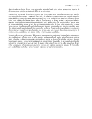 Unidade 7 O uso de drogas no Brasil   129

alarmista sobre as drogas ilícitas, como a maconha, a cocaína/crack, entre outras, gerando uma situação de
pânico que torna o problema ainda mais difícil de ser enfrentado.
A extensão e a gravidade do problema mostram que é preciso encontrar novas formas de tratar a questão,
com o envolvimento de toda a sociedade. Para busca de soluções, entre estudantes, por exemplo, os dados
epidemiológicos sugerem que as ações preventivas devam iniciar em idades precoces, com ênfase em drogas
lícitas como bebidas alcoólicas e cigarro (tabaco). Anteriormente às drogas ilegais, o consumo de inalantes
deve ser considerado como comportamento de risco entre adolescentes. No ensino médio, o padrão binge
de consumo de álcool parece ser um dos principais comportamentos de risco entre adolescentes e, dessa
forma, merece atenção especial. A orientação de pais deve ser considerada, com atenção especial a ques-
tões relacionadas à negociação de limites e exemplos familiares. Programas de prevenção devem contar com
alicerce comum, mas oferecer peculiaridades por gênero, visto que meninas são maiores consumidoras de
medicamentos psicotrópicos sem receita médica e meninos, de drogas ilícitas.
Estudos realizados em outros países já levantaram vários aspectos adicionais entre estudantes, os quais po-
dem contribuir para reflexão sobre as ações a serem avaliadas no Brasil. Muitos outros fatores de proteção
foram estudados e indicam que ações preventivas devem atentar ao desenvolvimento das crianças e dos ado-
lescentes em relação a comportamentos agressivos, hiperatividade, dificuldades de aprendizado, socialização,
autoestima, perspectivas de futuro, pressão do grupo, entre outros. Dessa forma, ações preventivas devem
incluir várias outras esferas do desenvolvimento humano, em especial, oferecendo recursos de habilidades
para a vida. Nesse contexto, o tema drogas em si passa a ser elemento secundário.
 