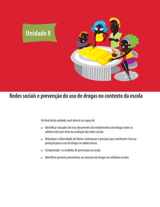 132    Módulo 2 Conceitos e abordagens sobre drogas e prevenção




            Unidade 8




 Redes sociais e prevenção do uso de drogas no contexto da escola


                                  Ao ﬁnal desta unidade, você deverá ser capaz de:
                                  n     Identiﬁcar situações de risco decorrentes do envolvimento com drogas entre os
                                        adolescentes por meio da avaliação das redes sociais.
                                  n     Relacionar a diversidade de fatores contextuais e pessoais que constituem risco ou
                                        proteção para o uso de drogas na adolescência.
                                  n     Compreender os modelos de prevenção na escola.
                                  n     Identiﬁcar posturas preventivas ao consumo de drogas no cotidiano escolar.
 
