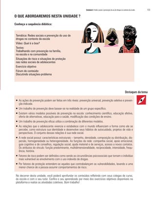 Unidade 8 Redes sociais e prevenção do uso de drogas no contexto da escola   133

O QUE ABORDAREMOS NESTA UNIDADE ?

Conheça a sequência didática:


 Temática: Redes sociais e prevenção do uso de
 drogas no contexto da escola
 Vídeo: Qual é a boa?
 Textos:
 Trabalhando com prevenção na família,
 na escola e na comunidade
 Situações de risco e situações de proteção
 nas redes sociais de adolescentes
 Exercício objetivo
 Fórum de conteúdo:
 Discutindo situações-problema




 ƒ As ações de prevenção podem ser feitas em três níveis: prevenção universal, prevenção seletiva e preven-
   ção indicada.
 ƒ Um trabalho de prevenção deve basear-se na realidade de um grupo específico.
 ƒ Existem vários modelos possíveis de prevenção na escola: conhecimento científico, educação afetiva,
   oferta de alternativas, educação para a saúde, modificação das condições de ensino.
 ƒ Um trabalho de prevenção eficaz utiliza a combinação de diferentes modelos.
 ƒ As relações que o adolescente vivencia e estabelece com o mundo influenciam a forma como ele se
   percebe, como estrutura sua identidade e desenvolve seus hábitos de autocuidado, projetos de vida e
   perspectivas. O conjunto dessas relações é sua rede social.
 ƒ A rede social possui: características estruturais – tamanho, densidade, composição ou distribuição, dis-
   persão, homogeneidade ou heterogeneidade. As funções da rede: companhia social, apoio emocional,
   guia cognitivo e de conselhos, regulação social, ajuda material e de serviços, acesso a novos contatos.
   Os atributos do vínculo: função predominante, multidimensionalidade, reciprocidade, intensidade, frequ-
   ência, história.
 ƒ Fatores de risco podem ser definidos como sendo as circunstâncias psicossociais que tornam o indivíduo
   mais vulnerável ao envolvimento com o uso indevido de drogas.
 ƒ Por fatores de proteção entendem-se aqueles que contrabalançam as vulnerabilidades, levando a uma
   menor chance de a pessoa assumir comportamentos de risco.

 No decorrer desta unidade, você poderá aprofundar os conteúdos refletindo com seus colegas de curso,
 da escola e com o seu tutor. Confira o seu aprendizado por meio dos exercícios objetivos disponíveis na
 plataforma e realize as atividades coletivas. Bom trabalho!
 