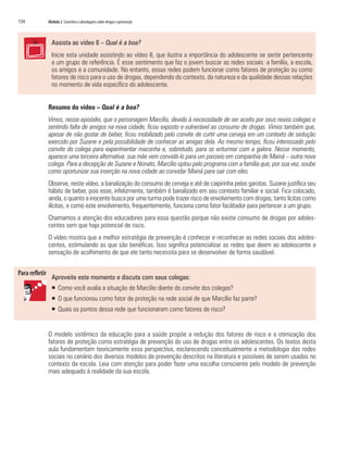 134   Módulo 2 Conceitos e abordagens sobre drogas e prevenção



        Assista ao vídeo 8 – Qual é a boa?
        Inicie esta unidade assistindo ao vídeo 8, que ilustra a importância do adolescente se sentir pertencente
        a um grupo de referência. É esse sentimento que faz o jovem buscar as redes sociais: a família, a escola,
        os amigos e a comunidade. No entanto, essas redes podem funcionar como fatores de proteção ou como
        fatores de risco para o uso de drogas, dependendo do contexto, da natureza e da qualidade dessas relações
        no momento de vida específico do adolescente.


      Resumo do vídeo – Qual é a boa?
      Vimos, nesse episódio, que o personagem Marcílio, devido à necessidade de ser aceito por seus novos colegas e
      sentindo falta de amigos na nova cidade, ficou exposto e vulnerável ao consumo de drogas. Vimos também que,
      apesar de não gostar de beber, ficou mobilizado pelo convite de curtir uma cerveja em um contexto de sedução
      exercido por Suzane e pela possibilidade de conhecer as amigas dela. Ao mesmo tempo, ficou interessado pelo
      convite do colega para experimentar maconha e, sobretudo, para se enturmar com a galera. Nesse momento,
      aparece uma terceira alternativa: sua mãe vem convidá-lo para um passeio em companhia de Mainá – outra nova
      colega. Para a decepção de Suzane e Nonato, Marcílio optou pelo programa com a família que, por sua vez, soube
      como oportunizar sua inserção na nova cidade ao convidar Mainá para sair com eles.
      Observe, neste vídeo, a banalização do consumo de cerveja e até de caipirinha pelas garotas. Suzane justifica seu
      hábito de beber, pois esse, infelizmente, também é banalizado em seu contexto familiar e social. Fica colocado,
      ainda, o quanto a inocente busca por uma turma pode trazer risco de envolvimento com drogas, tanto lícitas como
      ilícitas, e como este envolvimento, frequentemente, funciona como fator facilitador para pertencer a um grupo.
      Chamamos a atenção dos educadores para essa questão porque não existe consumo de drogas por adoles-
      centes sem que haja potencial de risco.
      O vídeo mostra que a melhor estratégia de prevenção é conhecer e reconhecer as redes sociais dos adoles-
      centes, estimulando as que são benéficas. Isso significa potencializar as redes que deem ao adolescente a
      sensação de acolhimento de que ele tanto necessita para se desenvolver de forma saudável.


        Aproveite este momento e discuta com seus colegas:
        ƒ Como você avalia a situação de Marcílio diante do convite dos colegas?
        ƒ O que funcionou como fator de proteção na rede social de que Marcílio faz parte?
        ƒ Quais os pontos dessa rede que funcionaram como fatores de risco?


      O modelo sistêmico da educação para a saúde propõe a redução dos fatores de risco e a otimização dos
      fatores de proteção como estratégia de prevenção do uso de drogas entre os adolescentes. Os textos desta
      aula fundamentam teoricamente essa perspectiva, esclarecendo conceitualmente a metodologia das redes
      sociais no cenário dos diversos modelos de prevenção descritos na literatura e possíveis de serem usados no
      contexto da escola. Leia com atenção para poder fazer uma escolha consciente pelo modelo de prevenção
      mais adequado à realidade da sua escola.
 