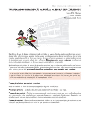 Unidade 8 Redes sociais e prevenção do uso de drogas no contexto da escola   135

TRABALHANDO COM PREVENÇÃO NA FAMÍLIA, NA ESCOLA E NA COMUNIDADE
                                                                                                 Helena M. B. Albertani
                                                                                                      Sandra Scivoletto
                                                                                               Maria de Lurdes S. Zemel




O problema do uso de drogas está disseminado em todos os lugares. Escolas, clubes, condomínios, comuni-
dades, todos enfrentam essa questão. Muitas vezes, por não saber como abordar o problema, não se toma
iniciativa para tentar resolvê-lo. Como são muitos e diversos os fatores que causam os problemas decorrentes
do abuso de drogas, uma ação isolada não é suficiente. São necessárias ações conjuntas, em diferentes
níveis, realizadas e dirigidas para os diversos grupos que compõem a comunidade.
Na definição das estratégias de prevenção, é preciso considerar que as palavras e as informações não bastam.
É importante que todas as pessoas envolvidas tenham oportunidade de refletir sobre seus comportamentos e
sobre suas opções de vida, procurando identificar os caminhos para uma vida mais saudável.

 Já se sabe que, a cada dólar gasto em prevenção, economizam-se de quatro a cinco dólares em tratamento
 e que o aumento no consumo de álcool pode ser relacionado ao aumento das intervenções agudas em
 saúde em detrimento das intervenções de prevenção em saúde.


Prevenção primária, secundária e terciária
Pode-se trabalhar os níveis de prevenção segundo a seguinte classificação:
Prevenção primária – O objetivo é evitar que o uso se instale ou retardar o seu início.
Prevenção secundária – Destina-se às pessoas que já experimentaram ou as que usam moderadamente e
tem como objetivo evitar a evolução para usos mais frequentes e prejudiciais. Isso implica o diagnóstico e o
reconhecimento precoce dos que estão em risco de evoluir para usos mais prejudiciais.
Prevenção terciária – Refere-se às abordagens necessárias no processo de recuperação e reinserção dos
indivíduos que já têm problemas com o uso ou que apresentam dependência.
 