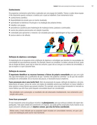 Unidade 8 Redes sociais e prevenção do uso de drogas no contexto da escola   137

Conhecimento
Os programas certamente serão feitos e aplicados por uma equipe de trabalho. Treinar e cuidar dessa equipe
é tão importante quanto conhecer a matéria com a qual se trabalhará. Esse treinamento inclui:
ƒ conhecimento científico;
ƒ disponibilidade de estudar para se manter atualizado;
ƒ aprendizado na tolerância à frustração e na ampliação dos próprios limites;
ƒ trabalhar com grupos;
ƒ persistência e paciência para implantação de mudanças lentas, graduais e continuadas;
ƒ exame dos próprios preconceitos em relação à questão;
ƒ criatividade para apresentar o material a ser estudado para que a aprendizagem se faça com a vivência;
ƒ postura aberta e de reflexão.




Definição de objetivos e estratégias
A implantação de um programa inclui a definição de objetivos e estratégias que atendam às necessidades da
comunidade em que estaremos atuando. Por exemplo, devem-se considerar: os dados culturais do local, quais
são as drogas de abuso, quais são os níveis de consumo, quais são as crenças e os valores da comunidade, o
que se espera e o que é possível fazer.

Definição de recursos
É importante identificar os recursos humanos e físicos da própria comunidade para que uma ação
não seja interrompida com a justificativa de que “sozinhos não podemos caminhar” ou de que não existem
condições de continuidade. Se os recursos são poucos, é necessário buscar ampliá-los.
Fazer prevenção não é uma tarefa fácil. Além da preparação da equipe, definição de objetivos e do esta-
belecimento do apoio, temos de contar com dados da realidade externa que interferem no nosso trabalho e
estar atentos a novos fatores que possam interferir. Por exemplo, uma nova droga introduzida no mercado ou
novos hábitos que vêm fazer parte daquela comunidade devem ser considerados.

 Nas atividades com a prevenção, os resultados não são observados imediatamente, mas certamente a pre-
 venção vale a pena.

Como fazer prevenção?
O mais importante antes de qualquer iniciativa é o planejamento, para que esforços isolados não sejam des-
perdiçados. Toda ação isolada terá certamente um impacto, que pode ganhar proporções muito maiores se as
ações estiverem voltadas para um objetivo comum, que atue de forma coordenada.

 Muitas vezes, é mais indicado que as propostas sejam iniciadas em comunidades menores, em que o pro-
 cesso de mobilização pode ocorrer mais facilmente.
 