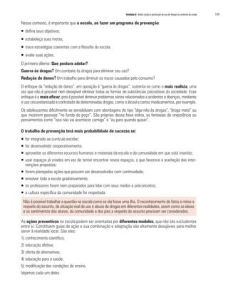 Unidade 8 Redes sociais e prevenção do uso de drogas no contexto da escola   139

Nesse contexto, é importante que a escola, ao fazer um programa de prevenção:
ƒ defina seus objetivos;
ƒ estabeleça suas metas;
ƒ trace estratégias coerentes com a filosofia da escola;
ƒ avalie suas ações.
O primeiro dilema: Que postura adotar?
Guerra às drogas? Um combate às drogas para eliminar seu uso?
Redução de danos? Um trabalho para diminuir os riscos causados pelo consumo?
O enfoque da “redução de danos”, em oposição à “guerra às drogas”, sustenta-se como o mais realista, uma
vez que não é possível nem desejável eliminar todas as formas de substâncias psicoativas da sociedade. Esse
enfoque é o mais eficaz, pois é possível diminuir problemas sérios relacionados a acidentes e doenças, mediante
o uso circunstanciado e controlado de determinadas drogas, como o álcool e certos medicamentos, por exemplo.
Os adolescentes dificilmente se sensibilizam com abordagens do tipo “diga não às drogas”, “droga mata” ou
que mostrem pessoas “no fundo do poço”. São próprias dessa faixa etária, as fantasias de onipotência ou
pensamentos como “isso não vai acontecer comigo” e “eu paro quando quiser”.

O trabalho de prevenção terá mais probabilidade de sucesso se:
ƒ for integrado ao currículo escolar;
ƒ for desenvolvido cooperativamente;
ƒ aproveitar os diferentes recursos humanos e materiais da escola e da comunidade em que está inserido;
ƒ usar espaços já criados em vez de tentar encontrar novos espaços, o que favorece a aceitação das inter-
  venções propostas;
ƒ forem planejadas ações que possam ser desenvolvidas com continuidade;
ƒ envolver toda a escola gradativamente;
ƒ os professores forem bem preparados para lidar com seus medos e preconceitos;
ƒ a cultura específica da comunidade for respeitada.

 Não é possível trabalhar a questão na escola como se ela fosse uma ilha. O reconhecimento de fatos e mitos a
 respeito do assunto, da situação real de uso e abuso de drogas em diferentes realidades, assim como as ideias
 e os sentimentos dos alunos, da comunidade e dos pais a respeito do assunto precisam ser considerados.

As ações preventivas na escola podem ser orientadas por diferentes modelos, que não são excludentes
entre si. Constituem guias de ação e sua combinação e adaptação são altamente desejáveis para melhor
servir à realidade local. São eles:
1) conhecimento científico;
2) educação afetiva;
3) oferta de alternativas;
4) educação para a saúde;
5) modificação das condições de ensino.
Vejamos cada um deles:
 
