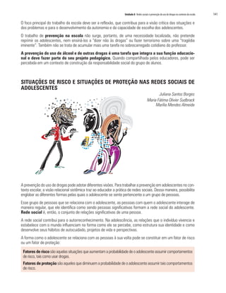 Unidade 8 Redes sociais e prevenção do uso de drogas no contexto da escola   141

O foco principal do trabalho da escola deve ser a reflexão, que contribua para a visão crítica das situações e
dos problemas e para o desenvolvimento da autonomia e da capacidade de escolha dos adolescentes.
O trabalho de prevenção na escola não surge, portanto, de uma necessidade localizada, não pretende
reprimir os adolescentes, nem ensiná-los a “dizer não às drogas” ou fazer terrorismo sobre uma “tragédia
iminente”. Também não se trata de acumular mais uma tarefa no sobrecarregado cotidiano do professor.
A prevenção do uso de álcool e de outras drogas é uma tarefa que integra a sua função educacio-
nal e deve fazer parte do seu projeto pedagógico. Quando compartilhada pelos educadores, pode ser
percebida em um contexto de construção da responsabilidade social do grupo de alunos.



SITUAÇÕES DE RISCO E SITUAÇÕES DE PROTEÇÃO NAS REDES SOCIAIS DE
ADOLESCENTES
                                                                                                  Juliana Santos Borges
                                                                                           Maria Fátima Olivier Sudbrack
                                                                                                Marília Mendes Almeida




A prevenção do uso de drogas pode adotar diferentes visões. Para trabalhar a prevenção em adolescentes no con-
texto escolar, a visão relacional sistêmica traz ao educador a prática de redes sociais. Dessa maneira, possibilita
englobar as diferentes formas pelas quais o adolescente se sente pertencente a um grupo de pessoas.
Esse grupo de pessoas que se relaciona com o adolescente, as pessoas com quem o adolescente interage de
maneira regular, que ele identifica como sendo pessoas significativas formam a rede social do adolescente.
Rede social é, então, o conjunto de relações significativas de uma pessoa.
A rede social contribui para o autorreconhecimento. Na adolescência, as relações que o indivíduo vivencia e
estabelece com o mundo influenciam na forma como ele se percebe, como estrutura sua identidade e como
desenvolve seus hábitos de autocuidado, projetos de vida e perspectivas.
A forma como o adolescente se relaciona com as pessoas à sua volta pode se constituir em um fator de risco
ou um fator de proteção:

 Fatores de risco são aquelas situações que aumentam a probabilidade de o adolescente assumir comportamentos
 de risco, tais como usar drogas.
 Fatores de proteção são aqueles que diminuem a probabilidade de o adolescente assumir tais comportamentos
 de risco.
 