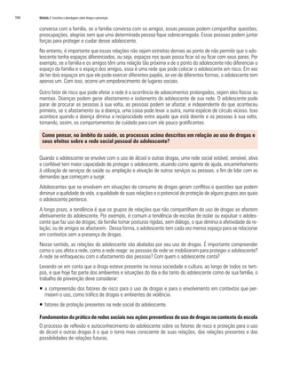 144   Módulo 2 Conceitos e abordagens sobre drogas e prevenção


      conversa com a família, se a família conversa com os amigos, essas pessoas podem compartilhar questões,
      preocupações, alegrias sem que uma determinada pessoa fique sobrecarregada. Essas pessoas podem juntar
      forças para proteger e cuidar desse adolescente.
      No entanto, é importante que essas relações não sejam estreitas demais ao ponto de não permitir que o ado-
      lescente tenha espaços diferenciados, ou seja, espaços nos quais possa ficar só ou ficar com seus pares. Por
      exemplo, se a família e os amigos têm uma relação tão próxima a de o ponto do adolescente não diferenciar o
      espaço da família e o espaço dos amigos, essa é uma rede que pode colocar o adolescente em risco. Em vez
      de ter dois espaços em que ele pode exercer diferentes papéis, se ver de diferentes formas, o adolescente tem
      apenas um. Com isso, ocorre um empobrecimento de lugares sociais.

      Outro fator de risco que pode afetar a rede é a ocorrência de adoecimentos prolongados, sejam eles físicos ou
      mentais. Doenças podem gerar afastamento e isolamento do adolescente de sua rede. O adolescente pode
      parar de procurar as pessoas à sua volta, as pessoas podem se afastar, e independente do que aconteceu
      primeiro, se o afastamento ou a doença, uma coisa pode levar a outra, numa espécie de círculo vicioso. Isso
      acontece quando a doença diminui a reciprocidade entre aquele que está doente e as pessoas à sua volta,
      tornando, assim, os comportamentos de cuidado para com ele pouco gratificantes.

        Como pensar, no âmbito da saúde, os processos acima descritos em relação ao uso de drogas e
        seus efeitos sobre a rede social pessoal do adolescente?


      Quando o adolescente se envolve com o uso de álcool e outras drogas, uma rede social estável, sensível, ativa
      e confiável tem maior capacidade de proteger o adolescente, atuando como agente de ajuda, encaminhamento
      à utilização de serviços de saúde ou ampliação e ativação de outros serviços ou pessoas, a fim de lidar com as
      demandas que começam a surgir.
      Adolescentes que se envolvem em situações de consumo de drogas geram conflitos e questões que podem
      diminuir a qualidade de vida, a qualidade de suas relações e o potencial de proteção de alguns grupos aos quais
      o adolescente pertence.
      A longo prazo, a tendência é que os grupos de relações que não compartilham do uso de drogas se afastem
      afetivamente do adolescente. Por exemplo, é comum a tendência de escolas de isolar ou expulsar o adoles-
      cente que faz uso de drogas; da família tomar posturas rígidas, sem diálogo, o que diminui a afetividade da re-
      lação; ou de amigos se afastarem. Dessa forma, o adolescente tem cada vez menos espaço para se relacionar
      em contextos sem a presença de drogas.
      Nesse sentido, as relações do adolescente são abaladas por seu uso de drogas. É importante compreender
      como o uso afeta a rede, como a rede reage: as pessoas da rede se mobilizaram para proteger o adolescente?
      A rede se enfraqueceu com o afastamento das pessoas? Com quem o adolescente conta?
      Levando-se em conta que a droga esteve presente na nossa sociedade e cultura, ao longo de todos os tem-
      pos, e que hoje faz parte dos ambientes e situações do dia a dia tanto do adolescente como de sua família, o
      trabalho de prevenção deve considerar:
      ƒ a compreensão dos fatores de risco para o uso de drogas e para o envolvimento em contextos que per-
        meiam o uso, como tráfico de drogas e ambientes de violência.
      ƒ fatores de proteção presentes na rede social do adolescente.

      Fundamentos da prática de redes sociais nas ações preventivas do uso de drogas no contexto da escola
      O processo de reflexão e autoconhecimento do adolescente sobre os fatores de risco e proteção para o uso
      de álcool e outras drogas é o que o torna mais consciente de suas relações, das relações presentes e das
      possibilidades de relações futuras.
 