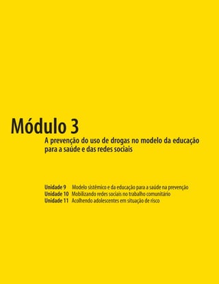 Módulo 3
   A prevenção do uso de drogas no modelo da educação
   para a saúde e das redes sociais



   Unidade 9 Modelo sistêmico e da educação para a saúde na prevenção
   Unidade 10 Mobilizando redes sociais no trabalho comunitário
   Unidade 11 Acolhendo adolescentes em situação de risco
 