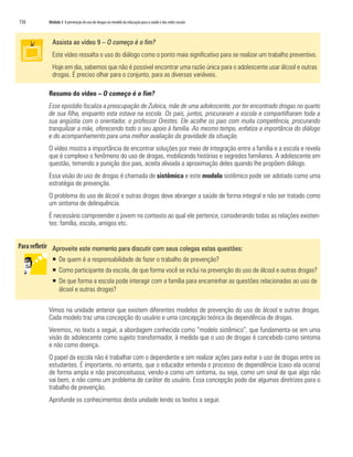 156   Módulo 3 A prevenção do uso de drogas no modelo da educação para a saúde e das redes sociais



        Assista ao vídeo 9 – O começo é o fim?
        Este vídeo ressalta o uso do diálogo como o ponto mais significativo para se realizar um trabalho preventivo.
        Hoje em dia, sabemos que não é possível encontrar uma razão única para o adolescente usar álcool e outras
        drogas. É preciso olhar para o conjunto, para as diversas variáveis.

      Resumo do vídeo – O começo é o fim?
      Esse episódio focaliza a preocupação de Zuleica, mãe de uma adolescente, por ter encontrado drogas no quarto
      de sua filha, enquanto esta estava na escola. Os pais, juntos, procuraram a escola e compartilharam toda a
      sua angústia com o orientador, o professor Orestes. Ele acolhe os pais com muita competência, procurando
      tranquilizar a mãe, oferecendo todo o seu apoio à família. Ao mesmo tempo, enfatiza a importância do diálogo
      e do acompanhamento para uma melhor avaliação da gravidade da situação.
      O vídeo mostra a importância de encontrar soluções por meio de integração entre a família e a escola e revela
      que é complexo o fenômeno do uso de drogas, mobilizando histórias e segredos familiares. A adolescente em
      questão, temendo a punição dos pais, aceita aliviada a aproximação deles quando lhe propõem diálogo.
      Essa visão do uso de drogas é chamada de sistêmica e este modelo sistêmico pode ser adotado como uma
      estratégia de prevenção.
      O problema do uso de álcool e outras drogas deve abranger a saúde de forma integral e não ser tratado como
      um sintoma de delinquência.
      É necessário compreender o jovem no contexto ao qual ele pertence, considerando todas as relações existen-
      tes: família, escola, amigos etc.


        Aproveite este momento para discutir com seus colegas estas questões:
        ƒ De quem é a responsabilidade de fazer o trabalho de prevenção?
        ƒ Como participante da escola, de que forma você se inclui na prevenção do uso de álcool e outras drogas?
        ƒ De que forma a escola pode interagir com a família para encaminhar as questões relacionadas ao uso de
          álcool e outras drogas?

      Vimos na unidade anterior que existem diferentes modelos de prevenção do uso de álcool e outras drogas.
      Cada modelo traz uma concepção do usuário e uma concepção teórica da dependência de drogas.
      Veremos, no texto a seguir, a abordagem conhecida como “modelo sistêmico”, que fundamenta-se em uma
      visão do adolescente como sujeito transformador, à medida que o uso de drogas é concebido como sintoma
      e não como doença.
      O papel da escola não é trabalhar com o dependente e sim realizar ações para evitar o uso de drogas entre os
      estudantes. É importante, no entanto, que o educador entenda o processo de dependência (caso ela ocorra)
      de forma ampla e não preconceituosa, vendo-a como um sintoma, ou seja, como um sinal de que algo não
      vai bem, e não como um problema de caráter do usuário. Essa concepção pode dar algumas diretrizes para o
      trabalho de prevenção.
      Aprofunde os conhecimentos desta unidade lendo os textos a seguir.
 