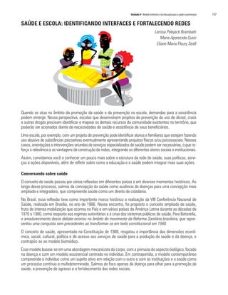 Unidade 9 Modelo sistêmico e da educação para a saúde na prevenção   157

SAÚDE E ESCOLA: IDENTIFICANDO INTERFACES E FORTALECENDO REDES
                                                                                               Larissa Polejack Brambatti
                                                                                                   Maria Aparecida Gussi
                                                                                                Eliane Maria Fleury Seidl




Quando se atua no âmbito da promoção da saúde e da prevenção na escola, demandas para a assistência
podem emergir. Nessa perspectiva, escolas que desenvolvem projetos de prevenção do uso de álcool, crack
e outras drogas precisam identificar e mapear os demais recursos da comunidade existentes no território, que
poderão ser acionados diante de necessidades de saúde e assistência de seus beneficiários.
Uma escola, por exemplo, com um projeto de prevenção pode identificar alunos e familiares que estejam fazendo
uso abusivo de substâncias psicoativas eventualmente apresentando prejuízos físicos e/ou psicossociais. Nesses
casos, orientações e intervenções oriundas de serviços especializados de saúde podem ser necessárias, o que re-
força a relevância e as vantagens da construção de redes, integrando os diferentes atores sociais e institucionais.
Assim, convidamos você a conhecer um pouco mais sobre a estrutura da rede de saúde, suas políticas, servi-
ços e ações disponíveis, além de refletir sobre como a educação e a saúde podem integrar mais suas ações.

Conversando sobre saúde
O conceito de saúde passou por várias reflexões em diferentes países e em diversos momentos históricos. Ao
longo desse processo, saímos da concepção da saúde como ausência de doenças para uma concepção mais
ampliada e integradora, que compreende saúde como um direito de cidadania.
No Brasil, essa reflexão teve como importante marco histórico a realização da VIII Conferência Nacional de
Saúde, realizada em Brasília, no ano de 1986. Nesse encontro, foi proposto o conceito ampliado de saúde,
fruto de intensa mobilização que ocorreu no País e em vários países da América Latina durante as décadas de
1970 e 1980, como resposta aos regimes autoritários e à crise dos sistemas públicos de saúde. Para Batistella,
o amadurecimento desse debate ocorreu no âmbito do movimento da Reforma Sanitária brasileira, que repre-
sentou uma conquista sem precedentes ao transformar-se em texto constitucional em 1988.
O conceito de saúde, apresentado na Constituição de 1988, resgatou a importância das dimensões econô-
mica, social, cultural, política e de acesso aos serviços de saúde para a produção da saúde e da doença, e
contrapôs-se ao modelo biomédico.
Esse modelo baseia-se em uma abordagem mecanicista do corpo, com a primazia do aspecto biológico, focado
na doença e com um modelo assistencial centrado no indivíduo. Em contrapartida, o modelo contemporâneo
compreende o indivíduo como um sujeito ativo em relação com o outro e com as instituições e a saúde como
um processo contínuo e multideterminado. Saímos do foco apenas da doença para olhar para a promoção da
saúde, a prevenção de agravos e o fortalecimento das redes sociais.
 