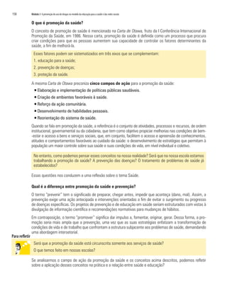 158   Módulo 3 A prevenção do uso de drogas no modelo da educação para a saúde e das redes sociais


      O que é promoção da saúde?
      O conceito de promoção de saúde é mencionado na Carta de Otawa, fruto da I Conferência Internacional de
      Promoção da Saúde, em 1986. Nessa carta, promoção da saúde é definida como um processo que procura
      criar condições para que as pessoas aumentem sua capacidade de controlar os fatores determinantes da
      saúde, a fim de melhorá-la.
        Esses fatores podem ser sistematizados em três eixos que se complementam:
        1. educação para a saúde;
        2. prevenção de doenças;
        3. proteção da saúde.

      A mesma Carta de Otawa preconiza cinco campos de ação para a promoção da saúde:
        ƒ Elaboração e implementação de políticas públicas saudáveis.
        ƒ Criação de ambientes favoráveis à saúde.
        ƒ Reforço da ação comunitária.
        ƒ Desenvolvimento de habilidades pessoais.
        ƒ Reorientação do sistema de saúde.
      Quando se fala em promoção da saúde, a referência é o conjunto de atividades, processos e recursos, de ordem
      institucional, governamental ou da cidadania, que tem como objetivo propiciar melhorias nas condições de bem-
      -estar e acesso a bens e serviços sociais, que, em conjunto, facilitem o acesso e apreensão de conhecimentos,
      atitudes e comportamentos favoráveis ao cuidado da saúde: o desenvolvimento de estratégias que permitam à
      população um maior controle sobre sua saúde e suas condições de vida, em nível individual e coletivo.

        No entanto, como podemos pensar esses conceitos na nossa realidade? Será que na nossa escola estamos
        trabalhando a promoção da saúde? A prevenção das doenças? O tratamento de problemas de saúde já
        estabelecidos?

      Essas questões nos conduzem a uma reflexão sobre o tema Saúde.

      Qual é a diferença entre promoção da saúde e prevenção?
      O termo “prevenir” tem o significado de preparar, chegar antes, impedir que aconteça (dano, mal). Assim, a
      prevenção exige uma ação antecipada e intervenções orientadas a fim de evitar o surgimento ou progresso
      de doenças específicas. Os projetos de prevenção e de educação em saúde seriam estruturados com vistas à
      divulgação de informação científica e recomendações normativas para mudanças de hábitos.
      Em contraposição, o termo “promover” significa dar impulso a, fomentar, originar, gerar. Dessa forma, a pro-
      moção seria mais ampla que a prevenção, uma vez que as suas estratégias enfatizam a transformação de
      condições de vida e de trabalho que confrontam a estrutura subjacente aos problemas de saúde, demandando
      uma abordagem intersetorial.

        Será que a promoção da saúde está circunscrita somente aos serviços de saúde?
        O que temos feito em nossas escolas?

      Se analisarmos o campo de ação da promoção da saúde e os conceitos acima descritos, podemos refletir
      sobre a aplicação desses conceitos na prática e a relação entre saúde e educação?
 