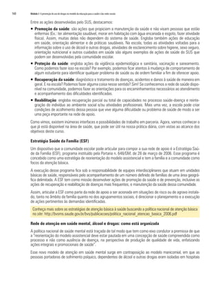 160   Módulo 3 A prevenção do uso de drogas no modelo da educação para a saúde e das redes sociais


      Entre as ações desenvolvidas pelo SUS, destacamos:
      ƒ Promoção da saúde: são ações que propiciam a manutenção da saúde e não visam pessoas que estão
        enfermas (Ex.: ter alimentação saudável, morar em habitação com água encanada e esgoto, fazer atividade
        física). Assim, muitas delas não dependem do sistema de saúde. Engloba também ações de educação
        em saúde, orientação alimentar e de práticas saudáveis. Na escola, todas as atividades voltadas para a
        informação sobre o uso de álcool e outras drogas, atividades de esclarecimento sobre higiene, sexo seguro,
        orientação nutricional e outros cuidados em saúde são alguns exemplos de ações de saúde do SUS que
        podem ser desenvolvidas pela comunidade escolar.
      ƒ Proteção da saúde: engloba ações da vigilância epidemiológica e sanitária, vacinação e saneamento.
        Como podemos fazer isso na escola? Por exemplo, podemos ficar atentos à mudança de comportamento de
        algum estudante para identificar qualquer problema de saúde ou de ordem familiar a fim de oferecer apoio.
      ƒ Recuperação da saúde: diagnóstico e tratamento de doenças, acidentes e danos à saúde de maneira em
        geral. E na escola? Podemos fazer alguma coisa nesse sentido? Sim! Se conhecemos a rede de saúde dispo-
        nível na comunidade, podemos fazer as orientações para os encaminhamentos necessários ao atendimento
        e acompanhamento das dificuldades identificadas.
      ƒ Reabilitação: engloba recuperação parcial ou total de capacidades no processo saúde-doença e reinte-
        gração do indivíduo ao ambiente social e/ou atividades profissionais. Mais uma vez, a escola pode criar
        condições de acolhimento dessa pessoa que vive alguma dificuldade ou problema de saúde de modo a ser
        uma peça importante na rede de apoio.
      Como vimos, existem inúmeras interfaces e possibilidades de trabalho em parceria. Agora, vamos conhecer o
      que já está disponível na área de saúde, que pode ser útil na nossa prática diária, com vistas ao alcance dos
      objetivos deste curso.

      Estratégia Saúde da Família (ESF)
      Um dispositivo que a comunidade escolar pode articular para compor a sua rede de apoio é a Estratégia Saú-
      de da Família (ESF), programa instituído pela Portaria n. 648/GM, de 28 de março de 2006. Esse programa é
      concebido como uma estratégia de reorientação do modelo assistencial e tem a família e a comunidade como
      focos da atenção básica.
      A execução desse programa fica sob a responsabilidade de equipes interdisciplinares que atuam em unidades
      básicas de saúde, responsáveis pelo acompanhamento de um número definido de famílias de uma área geográ-
      fica delimitada. A ESF tem como missão desenvolver ações de promoção da saúde e de prevenção, inclusive as
      ações de recuperação e reabilitação de doenças mais frequentes, e manutenção da saúde dessa comunidade.
      Assim, articular a ESF como parte da rede de apoio a ser acionada em situações de risco ou de agravo instala-
      do, tanto no âmbito da família quanto no dos agrupamentos sociais, é direcionar o planejamento e a execução
      de ações pertinentes às demandas identificadas.
        Conheça mais sobre as estratégias de atenção básica à saúde buscando a política nacional de atenção básica
        no site: http://bvsms.saude.gov.br/bvs/publicacoes/politica_nacional_atencao_basica_2006.pdf

      Rede de atenção em saúde mental, álcool e drogas: como está organizada
      A política nacional de saúde mental está traçada de tal modo que tem como eixo condutor a premissa de que
      a “reorientação do modelo assistencial deve estar pautada em uma concepção de saúde compreendida como
      processo e não como ausência de doença, na perspectiva de produção de qualidade de vida, enfatizando
      ações integrais e promocionais de saúde”.
      Esse novo modelo de atenção em saúde mental surge em contraposição ao modelo manicomial, em que as
      pessoas portadoras de sofrimento psíquico, dependentes de álcool e outras drogas eram isoladas em hospitais
 
