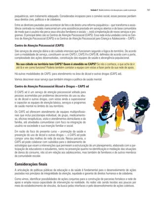 Unidade 9 Modelo sistêmico e da educação para a saúde na prevenção   161

psiquiátricos, sem tratamento adequado. Consideradas incapazes para o convívio social, essas pessoas perdiam
seus direitos civis, políticos e de cidadania.
Entre as diretrizes pautadas para acontecer de fato e de direito uma reforma psiquiátrica – que transforma a assis-
tência centrada no modelo manicomial em uma assistência prestada em serviços abertos e de base comunitária
de modo que o usuário não perca seus vínculos familiares e sociais –, está a implantação de novos serviços e pro-
gramas. O principal deles são os Centros de Atenção Psicossocial (CAPS). Essa rede inclui unidades como os Cen-
tros de Atenção Psicossocial (CAPS) e os Centros de Atenção Psicossocial para Criança e Adolescente – CAPS i.

Centro de Atenção Psicossocial (CAPS)
São serviços de atenção diária e de cuidado intensivo que funcionam segundo a lógica do território. De acordo
com a modalidade de serviço, constituem-se em CAPS I, CAPS II e CAPS III, definidos de acordo com o porte,
complexidade das ações desenvolvidas, constituição das equipes de saúde e abrangência populacional.

 Na sua cidade ou território tem CAPS? Quem é atendido no CAPS? Se não o conhece, o que acha de ir
 até lá e ver como funciona? Poderia também contatar a equipe com vistas a fazer parte da sua rede de apoio.

Há outras modalidades de CAPS: para atendimento na área de álcool e outras drogas (CAPS ad).
Vamos descrever esse serviço que também integra a política de saúde mental.

Centro de Atenção Psicossocial Álcool e Drogas – CAPS ad
O CAPS ad é um serviço de atenção psicossocial voltado para
pessoas acometidas por problemas decorrentes do uso ou abu-
so de álcool e outras drogas, com vistas ainda a supervisionar
e capacitar as equipes de atenção básica, serviços e programas
de saúde mental no âmbito do seu território.
Os CAPS ad oferecem atendimento de equipes multiprofissio-
nais que inclui psicoterapia individual, de grupo, medicamento-
sa, oficinas terapêuticas, visita e atendimentos domiciliares e da
família, até atividades comunitárias com foco na integração do
usuário na sociedade e sua inserção familiar e social.
Em razão do foco do presente curso – promoção da saúde e
prevenção do uso de álcool e outras drogas –, o CAPS ad pode
compor uma das malhas da rede da escola. Nessa parceria, o
CAPS ad pode colaborar com subsídios para o delineamento de
estratégias que visam a intervenções que permeiam a estruturação de um planejamento, elaborado com a par-
ticipação de educadores e estudantes, tanto na prevenção quanto na identificação e mediação das situações
de danos do consumo, não só em relação aos adolescentes, mas também de familiares e de outros membros
da comunidade escolar.

Considerações finais
A articulação de políticas públicas da educação e da saúde é fundamental para o desenvolvimento de ações
pautadas nos princípios de integralidade da atenção, equidade e garantia de direitos humanos e de cidadania.
Como vimos, identificar possibilidades de ações conjuntas para a construção de parcerias fortalece a rede de
apoio e amplia nossa capacidade de intervenção na realidade. As redes vão sendo tecidas aos poucos por
meio do estabelecimento de vínculos, da busca pelas interfaces e pelo desenvolvimento de ações coletivas.
 