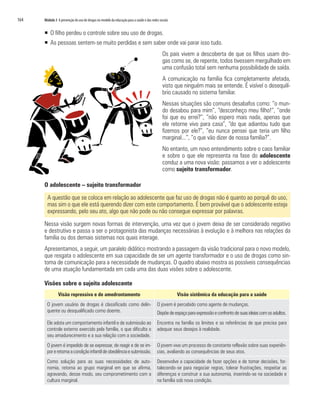 164   Módulo 3 A prevenção do uso de drogas no modelo da educação para a saúde e das redes sociais


      ƒ O filho perdeu o controle sobre seu uso de drogas.
      ƒ As pessoas sentem-se muito perdidas e sem saber onde vai parar isso tudo.
                                                                                             Os pais vivem a descoberta de que os filhos usam dro-
                                                                                             gas como se, de repente, todos tivessem mergulhado em
                                                                                             uma confusão total sem nenhuma possibilidade de saída.
                                                                                             A comunicação na família fica completamente afetada,
                                                                                             visto que ninguém mais se entende. É visível o desequilí-
                                                                                             brio causado no sistema familiar.
                                                                                             Nessas situações são comuns desabafos como: “o mun-
                                                                                             do desabou para mim”, “desconheço meu filho!”, “onde
                                                                                             foi que eu errei?”, “não espero mais nada, apenas que
                                                                                             ele retorne vivo para casa”, “do que adiantou tudo que
                                                                                             fizemos por ele?”, “eu nunca pensei que teria um filho
                                                                                             marginal...”, “o que vão dizer de nossa família?”.
                                                                                             No entanto, um novo entendimento sobre o caos familiar
                                                                                             e sobre o que ele representa na fase do adolescente
                                                                                             conduz a uma nova visão: passamos a ver o adolescente
                                                                                             como sujeito transformador.

      O adolescente – sujeito transformador

        A questão que se coloca em relação ao adolescente que faz uso de drogas não é quanto ao porquê do uso,
        mas sim o que ele está querendo dizer com este comportamento. É bem provável que o adolescente esteja
        expressando, pelo seu ato, algo que não pode ou não consegue expressar por palavras.

      Nessa visão surgem novas formas de intervenção, uma vez que o jovem deixa de ser considerado negativo
      e destrutivo e passa a ser o protagonista das mudanças necessárias à evolução e à melhora nas relações da
      família ou dos demais sistemas nos quais interage.
      Apresentamos, a seguir, um paralelo didático mostrando a passagem da visão tradicional para o novo modelo,
      que resgata o adolescente em sua capacidade de ser um agente transformador e o uso de drogas como sin-
      toma de comunicação para a necessidade de mudanças. O quadro abaixo mostra as possíveis consequências
      de uma atuação fundamentada em cada uma das duas visões sobre o adolescente.

      Visões sobre o sujeito adolescente
                Visão repressiva e de amedrontamento                                                 Visão sistêmica da educação para a saúde
        O jovem usuário de drogas é classificado como delin-                             O jovem é percebido como agente de mudanças.
        quente ou desqualificado como doente.                                            Dispõe de espaço para expressão e confronto de suas ideias com os adultos.
        Ele adota um comportamento infantil e de submissão ao                            Encontra na família os limites e as referências de que precisa para
        controle externo exercido pela família, o que dificulta o                        adequar seus desejos à realidade.
        seu amadurecimento e a sua relação com a sociedade.
        O jovem é impedido de se expressar, de reagir e de se im-                        O jovem vive um processo de constante reflexão sobre suas experiên-
        por e retoma a condição infantil de obediência e submissão.                      cias, avaliando as consequências de seus atos.
        Como solução para as suas necessidades de auto-                                  Desenvolve a capacidade de fazer opções e de tomar decisões, for-
        nomia, retorna ao grupo marginal em que se afirma,                               talecendo-se para negociar regras, tolerar frustrações, respeitar as
        agravando, desse modo, seu comprometimento com a                                 diferenças e construir a sua autonomia, inserindo-se na sociedade e
        cultura marginal.                                                                na família sob nova condição.
 