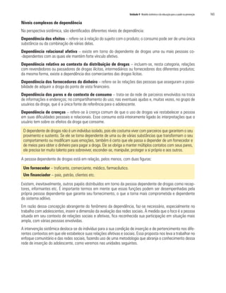 Unidade 9 Modelo sistêmico e da educação para a saúde na prevenção   165

Níveis complexos de dependência
Na perspectiva sistêmica, são identificados diferentes níveis de dependência:
Dependência dos efeitos – refere-se à relação do sujeito com o produto; o consumo pode ser de uma única
substância ou da combinação de várias delas.
Dependência relacional afetiva – existe em torno do dependente de drogas uma ou mais pessoas co-
-dependentes com as quais ele mantém forte vínculo afetivo.
Dependência relativa ao contexto da distribuição de drogas – incluem-se, nesta categoria, relações
com revendedores ou passadores de drogas ilícitas, intermediários ou fornecedores dos diferentes produtos;
da mesma forma, existe a dependência dos comerciantes das drogas lícitas.
Dependência dos fornecedores do dinheiro – refere-se às relações das pessoas que asseguram a possi-
bilidade de adquirir a droga do ponto de vista financeiro.
Dependência dos pares e do contexto de consumo – trata-se da rede de parceiros envolvidos na troca
de informações e endereços; no compartilhamento do uso; nas eventuais ajudas e, muitas vezes, no grupo de
usuários da droga, que é a única fonte de referência para o adolescente.
Dependência de crenças – refere-se à crença comum de que o uso de drogas vai restabelecer a pessoa
em suas dificuldades pessoais e relacionais. Esse consumo está inteiramente ligado às interpretações que o
usuário tem sobre os efeitos da droga que consome.

 O dependente de drogas não é um indivíduo isolado, pois ele costuma viver com parceiros que garantem o seu
 provimento e sustento. Se ele se torna dependente de uma ou de várias substâncias que transformam o seu
 comportamento ou modificam suas emoções, também é certo que ele passa a depender de um fornecedor e
 de meios para obter o dinheiro para pagar a droga. Ele se obriga a manter múltiplos contatos com seus pares,
 ele precisa ter muito talento para sobreviver, esconder-se, manipular, proteger a si próprio e aos outros.

A pessoa dependente de drogas está em relação, pelos menos, com duas figuras:

 Um fornecedor – traficante, comerciante, médico, farmacêutico.
 Um financiador – pais, patrão, clientes etc.

Existem, inevitavelmente, outros papéis distribuídos em torno da pessoa dependente de drogas como recep-
tores, informantes etc. É importante termos em mente que essas funções podem ser desempenhadas pela
própria pessoa dependente que garante seu fornecimento, o que a torna mais comprometida e dependente
do sistema aditivo.
Em razão dessa concepção abrangente do fenômeno da dependência, faz-se necessário, especialmente no
trabalho com adolescentes, inserir a dimensão da avaliação das redes sociais. À medida que o foco é a pessoa
situada em seu contexto de relações sociais e afetivas, fica reconhecida sua participação em situação mais
ampla, com várias pessoas envolvidas.
A intervenção sistêmica desloca-se do indivíduo para a sua condição de inserção e de pertencimento nos dife-
rentes contextos em que ele estabelece suas relações afetivas e sociais. Essa proposta nos leva a trabalhar no
enfoque comunitário e das redes sociais, fazendo uso de uma metodologia que abranja o conhecimento dessa
rede de inserção do adolescente, como veremos nas unidades seguintes.
 