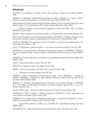 166   Módulo 3 A prevenção do uso de drogas no modelo da educação para a saúde e das redes sociais


      Referências
      AUSLOOS, G. La compétence des familles: temps, chaos, processus. Toulouse: Eres. Collection Relations,
      1995.
      BATISTELLA, C. Abordagens contemporâneas do conceito de saúde. In: FONSECA, A. F.; Corbo, A. (Org.). O
      território e o processo saúde-doença. v., p. 51-86. Rio de Janeiro: EPSJV/FIOCRUZ, 2007.
      BRASIL, Ministério da Saúde. Conselho Nacional de Saúde. Relatório Final da III Conferência Nacional de Saúde
      Mental. Brasília, 11 a 15 de dezembro de 2001. Brasília: Conselho Nacional de Saúde, 2002a.
      ______. Ministério da Saúde. Secretaria Executiva. Legislação em saúde mental 1990 – 2002. 3. ed. Brasília:
      Ministério da Saúde, 2002b.
      BUCHER, R. (Org.) Prevenção ao uso indevido de drogas. 2. ed. Brasília: Editora Universidade de Brasília, 1991.
      BUSS, P. Uma introdução ao conceito de Promoção da Saúde. In: CZERESNIA, D.; FREITAS, C, M. (Org.). Promo-
      ção da Saúde: conceitos, reflexões, tendências (pp.19-42). Rio de Janeiro: Editora FIOCRUZ, 2009.
      CARTER, B.; GOLDRICK, M. As mudanças no ciclo de vida familiar: uma estrutura para terapia familiar. 2. ed.
      Porto Alegre: Artes Médicas, 1995.
      COLLE, F. X. Toxicomanies, systemes et familles – où les drogues recontrent les emotions. Paris: ESF, 1995.
      CZERESNIA, D. O conceito de saúde e a diferença entre prevenção e promoção. In: CZERESNIA, D.; FREITAS, C,
      M. (Org.). Promoção da Saúde: conceitos, reflexões, tendências (pp.43-58). Rio de Janeiro: Editora FIOCRUZ,
      2009.
      FISHMAN, H.C. Tratando adolescentes com problemas: uma abordagem da terapia familiar. Porto Alegre: Artes
      Médicas, 1996.
      JOSSE, E. Quand le jeune quitte sa famille. Paris: ESF, 1991.
      MARLATT, G. A. Redução de danos. Porto Alegre: Artmed, 1999.
      MORIN, E. Ciência com consciência. São Paulo e Rio de Janeiro: Bertrand, 1996.
      ______. Introduction à la penseé complèxe. Paris: ESF, 1991.
      NORONHA, J.; LIMA, L.; MACHADO, C. O Sistema Único de Saúde – SUS. In: GIOVANELLA, L.; ESCOREL, S.;
      LOBATO, L.; NORONHA, J.; CARVALHO, A. (Org.). Políticas e Sistemas de Saúde no Brasil (pp. 435-472). Rio
      de Janeiro: Editora FIOCRUZ, 2008.
      SILVEIRA, D. X.; Andrade, T. M. Redução de danos relacionados ao uso indevido de drogas. In: SUDBRACK,
      M. F.; E. M. F SEIDL; L. F. COSTA (Org.). Prevenção ao uso indevido de drogas: diga sim à vida – v. 2, p. 13-21.
      Brasília: CEAD/UnB, 2000.
      SLUZKI, C. Redes sociais – alternativa na prática terapêutica. São Paulo: Casa do psicólogo, 1997.
      STANTON, M. D.; TODD, T.; HEARD, D. B. Modelo conceptual. In: STANTON, M. D. (Org.). Terapia familiar del
      abuso y adicción a las drogas. Madrid: Gedisa, 1988.
      SUDBRACK, M. F. O. Terapia familiar e drogadição na adolescência – o tratamento da demanda. In: Anais, 9.
      Conferência internacional de redução de riscos. São Paulo, 1998.
      ______. Terapia familiar sistêmica. In: SEIBEL, S. D.; TOSCANO JR, A. Dependência de drogas. São Paulo:
      Atheneu, 2001.
      VASCONCELOS, M. J. O pensamento sistêmico: novo paradigma da ciência. São Paulo: Sumus, 2001.
 