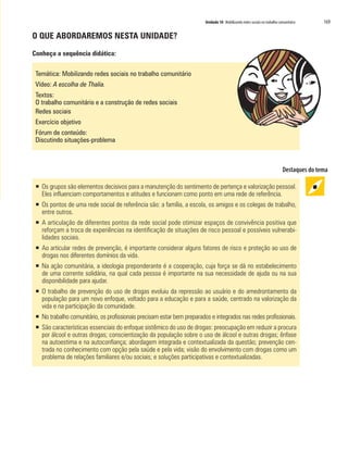 Unidade 10 Mobilizando redes sociais no trabalho comunitário   169

O QUE ABORDAREMOS NESTA UNIDADE?

Conheça a sequência didática:

 Temática: Mobilizando redes sociais no trabalho comunitário
 Vídeo: A escolha de Thalia.
 Textos:
 O trabalho comunitário e a construção de redes sociais
 Redes sociais
 Exercício objetivo
 Fórum de conteúdo:
 Discutindo situações-problema




 ƒ Os grupos são elementos decisivos para a manutenção do sentimento de pertença e valorização pessoal.
   Eles influenciam comportamentos e atitudes e funcionam como ponto em uma rede de referência.
 ƒ Os pontos de uma rede social de referência são: a família, a escola, os amigos e os colegas de trabalho,
   entre outros.
 ƒ A articulação de diferentes pontos da rede social pode otimizar espaços de convivência positiva que
   reforçam a troca de experiências na identificação de situações de risco pessoal e possíveis vulnerabi-
   lidades sociais.
 ƒ Ao articular redes de prevenção, é importante considerar alguns fatores de risco e proteção ao uso de
   drogas nos diferentes domínios da vida.
 ƒ Na ação comunitária, a ideologia preponderante é a cooperação, cuja força se dá no estabelecimento
   de uma corrente solidária, na qual cada pessoa é importante na sua necessidade de ajuda ou na sua
   disponibilidade para ajudar.
 ƒ O trabalho de prevenção do uso de drogas evoluiu da repressão ao usuário e do amedrontamento da
   população para um novo enfoque, voltado para a educação e para a saúde, centrado na valorização da
   vida e na participação da comunidade.
 ƒ No trabalho comunitário, os profissionais precisam estar bem preparados e integrados nas redes profissionais.
 ƒ São características essenciais do enfoque sistêmico do uso de drogas: preocupação em reduzir a procura
   por álcool e outras drogas; conscientização da população sobre o uso de álcool e outras drogas; ênfase
   na autoestima e na autoconfiança; abordagem integrada e contextualizada da questão; prevenção cen-
   trada no conhecimento com opção pela saúde e pela vida; visão do envolvimento com drogas como um
   problema de relações familiares e/ou sociais; e soluções participativas e contextualizadas.
 