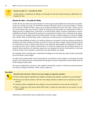 170   Módulo 3 A prevenção do uso de drogas no modelo da educação para a saúde e das redes sociais



        Assista ao vídeo 10 – A escolha de Thalia
        O vídeo destaca a importância do diálogo na construção de uma rede social de apoio ao adolescente em
        situação de risco.

      Resumo do vídeo – A escolha de Thalia
      O vídeo de hoje nos mostra uma ação educativa em rede que gerou oportunidades de inclusão para uma adoles-
      cente que se afastou da escola, em decorrência do baixo rendimento escolar e consumo de drogas. A diretora
      Úrsula convoca a família de Thalia, a aluna, que se mostrava revoltada com tudo e com todos. Os pais, por sua
      vez, já não sabiam mais como orientá-la. Diante da insegurança da mãe quanto ao comportamento da filha, a
      diretora provoca um diálogo franco, sendo firme e, ao mesmo tempo, afetiva. Incentiva a autoestima e a respon-
      sabilidade da estudante, oferecendo-lhe ajuda para a recuperação nos estudos e para o afastamento das drogas.
      Com o apoio de um psicólogo do posto de saúde próximo à escola, a diretora organiza um espaço de diálogo
      com a família. Telma, a mãe de Thalia, aceita o convite para a reunião de pais e se compromete a levar o marido.
      O efeito da disponibilidade da família e do crédito da diretora em sua palavra é visível na mudança de atitude da
      estudante que aceita o desafio da diretora de retornar às aulas com ânimo e alegria. Devido ao projeto cultural
      em andamento na escola, a diretora pode oferecer uma importante oportunidade de reintegração de Thalia no
      seu grupo de pares, que a recebeu carinhosamente. O convite dos colegas para que ela fizesse parte de um
      grupo de dança representa um importante espaço para sua integração na escola, sendo também um fator que
      a motiva a buscar novas amizades e a decidir por uma vida saudável, sem drogas.
      Esse episódio chama a atenção para a importância do diálogo e da construção das redes sociais na prevenção
      do uso de álcool e outras drogas.
      As redes sociais podem ajudar muito na prevenção do uso de álcool e outras drogas e na promoção da saúde
      integral, mas é necessário que os profissionais da educação e de outros segmentos da comunidade atuem de
      forma integrada nessas redes.
      No caso dos adolescentes, pensar em rede significa compreender o jovem no contexto ao qual ele pertence
      com todas as relações existentes: família, escola, amigos etc.


        Aproveite este momento e discuta com seus colegas as seguintes questões:
        ƒ Você conhece alguma experiência de trabalho comunitário para abordar o problema do uso de drogas?
        ƒ Pense na sua rede de contatos. Você tem uma relação estreita ou distante com as pessoas com quem
          convive?
        ƒ Já pensou sobre a qualidade de suas relações e de seu envolvimento na sua rede de convivência?
        ƒ Qual é o papel que você exerce dentro dela? Qual é o papel que você exerce na sua escola e na sua
          comunidade?


      Aprofunde os conhecimentos desta unidade lendo os textos a seguir.
 