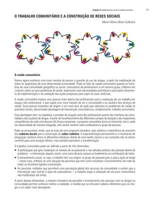 Unidade 10 Mobilizando redes sociais no trabalho comunitário   171

O TRABALHO COMUNITÁRIO E A CONSTRUÇÃO DE REDES SOCIAIS
                                                                                      Maria Fátima Olivier Sudbrack




A saúde comunitária
Vamos agora conhecer uma nova maneira de pensar a questão do uso de drogas, a partir da mobilização de
todos os segmentos de uma determinada comunidade. Pode-se falar de saúde comunitária quando os mem-
bros de uma comunidade geográfica ou social, conscientes de pertencerem a um mesmo grupo, refletem em
conjunto sobre os seus problemas de saúde, expressam suas necessidades prioritárias e participam ativamen-
te da implementação e da avaliação das ações propostas para suprir as suas carências.
A saúde comunitária implica uma postura mais aberta dos profissionais para a realização de um trabalho em
espaço não institucional, o que supõe uma nova maneira de ver a comunidade e os usuários dos serviços de
saúde. Essa postura inovadora dá origem a um novo eixo de ação que relaciona os problemas de saúde às
questões sociais, denominado abordagem de intervenção comunitária ou, simplesmente, trabalho comunitário.
Essa abordagem tem, na cidadania, o princípio de atuação tanto dos profissionais quanto dos membros da comu-
nidade e dos usuários de drogas. A partir do reconhecimento dos diferentes campos de atuação e das respectivas
competências de cada uma dessas três forças essenciais, a proposta comunitária torna-se horizontal, isto é, pode
ser desenvolvida de maneira integrada, sem excluir nenhum setor profissional ou grupo de pessoas.
Pode-se acrescentar, ainda, que se trata de uma proposta inovadora, pois enfatiza a importância do encontro
dos saberes locais para a construção do saber coletivo. A experimentação permanente e o movimento de
integração contínuo entre os diferentes indivíduos diante de uma tarefa comum a ser cumprida não só abrem
caminho para uma atuação efetiva, mas também permitem a transformação.
O trabalho comunitário pode ser definido a partir de três dimensões:
ƒ A participação que gera mudanças na maneira de se posicionar e nas atitudes práticas das pessoas diante do
   problema – a intervenção adquire, assim, uma outra eficácia, porque se fundamenta na contribuição de todos.
ƒ O enraizamento social, ou seja, o trabalho tem sua origem no grupo de pessoas para o qual a ação se dirige
   – nesse caso, enfatiza-se uma atuação de parcerias que tem como resultado o funcionamento em rede de
   todas as iniciativas ligadas à prevenção.
ƒ As parcerias múltiplas que permitem uma percepção global dos recursos da comunidade e evitam que a
   intervenção seja restrita à ação de especialistas – o trabalho exige a utilização de recursos comunitários
   não mobilizados até então.
A partir dessas dimensões, a maneira inovadora de perceber o envolvimento das pessoas com as drogas na
comunidade permite conhecer melhor a realidade, à medida que se articulam saberes diferentes para se che-
gar a um saber mais abrangente.
 